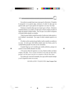 5
             107                                                                    7


                 Ese señor no aceptó traer esas cosas que le ofrecieron. El patrón
             le preguntó si no quería algo, entonces el señor le dijo que no
             quería nada, que lo que quería era regresar a su casa. Eso dijo.
                 Entonces el patrón dijo que era mejor que se fuera. Entonces
             el patrón llamó a su criado y le dijo que se fuera a dejar al señor al
             lugar de donde lo había traído. Fue así que a ese señor lo dejaron
             en donde había dejado su azadón.
                 Toda la gente había estado buscado al señor por todas partes y
             no lo habían encontrado. Eso supo el señor cuando regresó a su
             casa.
                 El señor se dio cuenta de que había vuelto cuando ya estaba en
             su casa: él creía que sólo había estado unas tres horas, pero la
             verdad había pasado tres días en las montañas.
                 Cuando llegó ya se le notaba que estaba enfermo, porque no
             comió ni una tortilla durante tres días.
                 A los pocos días de regresar a su casa, llamó a todos sus hijos
             e hijas y les dijo: No se vayan al monte en los días de San Juan,
             porque a mí me pasó esto por no respetar el día de San Juan.
                 Ese señor que vino de la montaña, tuvo que sufrir mucho tiempo
             y no lo lograron curar en su casa.
                             RECOPILACIÓN Y TRADUCCIÓN: Juan Vasquez Tuiz




Untitled-8                        107                          10/9/2006, 1:14 AM
 