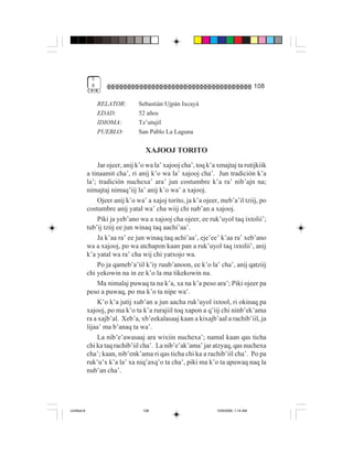 5
              8                                                                       108

                  RELATOR:       Sebastián Ujpán Ixcayá
                  EDAD:          52 años
                  IDIOMA:        Tz’utujil
                  PUEBLO:        San Pablo La Laguna

                                    XAJOOJ TORITO
                 Jar ojeer, anij k’o wa la’ xajooj cha’, toq k’a xmajtaj ta rutijkiik
             a tinaamit cha’, ri anij k’o wa la’ xajooj cha’. Jun tradición k’a
             la’; tradición nuchexa’ ara’ jun costumbre k’a ra’ nib’ajn na;
             nimajtaj nimaq’iij la’ anij k’o wa’ a xajooj.
                 Ojeer anij k’o wa’ a xajoj torito, ja k’a ojeer, meb’a’il tziij, po
             costumbre anij yatal wa’ cha wiij chi nab’an a xajooj.
                 Piki ja yeb’ano wa a xajooj cha ojeer, ee ruk’uyol taq ixtolii’;
             tub’ij tziij ee jun winaq taq aachi’aa’.
                 Ja k’aa ra’ ee jun winaq taq achi’aa’, eje’ee’ k’aa ra’ xeb’ano
             wa a xajooj, po wa atchapon kaan pan a ruk’uyol taq ixtolii’, anij
             k’a yatal wa ra’ cha wij chi yatxojo wa.
                 Po ja qameb’a’iil k’iy ruub’anoon, ee k’o la’ cha’, anij qatziij
             chi yekowin na in ee k’o la ma tikekowin na.
                 Ma nimalaj puwaq ta na k’a, xa na k’a peso ara’; Piki ojeer pa
             peso a puwaq, po ma k’o ta nipe wa’.
                 K’o k’a jutij xub’an a jun aacha ruk’uyol ixtool, ri okinaq pa
             xajooj, po ma k’o ta k’a rurajiil toq xapon a q’iij chi ninb’ek’ama
             ra a xajb’al. Xeb’a, xb’eekalasaaj kaan a kixajb’aal a rachib’iil, ja
             lijaa’ ma b’anaq ta wa’.
                 La nib’e’awasaaj ara wixiin nuchexa’; namal kaan qas ticha
             chi ka taq rachib’iil cha’. La nib’e’ak’ama’ jar atzyaq, qas nuchexa
             cha’; kaan, nib’enk’ama ri qas ticha chi ka a rachib’iil cha’. Po pa
             ruk’u’x k’a la’ xa niq’axq’o ta cha’, piki ma k’o ta apuwaq naq la
             nub’an cha’.




Untitled-8                         108                           10/9/2006, 1:14 AM
 