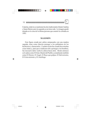 #
             13

             Catarina, todavía se mantienen las dos tradicionales (Santa Catalina
             y Santa María), pero la segunda ya no tiene sede. La imagen quedó
             alojada en la casa de la última persona que asumió la cofradía en
             1993.

                                       MAXIMÓN
                 Esta figura creada por sabios antepasados con una madera
             sagrada, tiene como función proteger a los pobladores de los
             hechiceros y characoteles. Cuando recién fue creado hizo muchas
             cosas malas y, para que se dedicara sólo a proteger a los hombres,
             fue necesario darle vuelta la cabeza hacia atrás. Desde entonces
             se lo adora como El Gran Abuelo del Pueblo y actualmente también
             como El Doctor, El Angel, El Rayo que golpea, El Sub-terrestre,
             El Extra-terrestre y El Astrólogo.




Untitled-8                        13                          10/9/2006, 1:14 AM
 