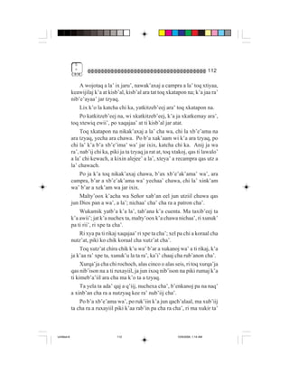 5
              "                                                                        112

                  A wojotaq a la’ ix jaru’, nawak’axaj a campra a la’ toq xtiyaa,
             keawijilaj k’a at kisb’al, kisb’al ara tat toq xkatapon na; k’a jaa ra’
             nib’e’ayaa’ jar tzyaq.
                  Lix k’o la katcha chi ka, yatkitzeb’eej ara’ toq xkatapon na.
                  Po katkitzeb’eej na, wi xkatkitzeb’eej, k’a ja xkatkemay ara’,
             toq xtewiq ewii’, po xaqajaa’ at ti kisb’al jar atat.
                  Toq xkatapon na nikak’axaj a la’ cha wa, chi la xb’e’ama na
             ara tzyaq, yecha ara chawa. Po b’a xak’aam wi k’a ara tzyaq, po
             chi la’ k’a b’a xb’e’ima’ wa’ jar ixix, katcha chi ka. Anij ja wa
             ra’, nab’ij chi ka, piki ja ta tzyaq ja rat at, toq xtakoj, qas ti lawalo’
             a la’ chi kewach, a kixin alejee’ a la’, xteya’ a recampra qas utz a
             la’ chawach.
                  Po ja k’a toq nikak’axaj chawa, b’ax xb’e’ak’ama’ wa’, ara
             campra, b’ar a xb’e’ak’ama wa’ yechaa’ chawa, chi la’ xink’am
             wa’ b’ar a xek’am wa jar ixix.
                  Malty’oox k’acha wa Señor xab’an eel jun utziil chuwa qas
             jun Dios pan a wa’, a la’; nichaa’ cha’ cha ra a patron cha’.
                  Wukamik yatb’a k’a la’, tab’ana k’a cuenta. Ma taxib’eej ta
             k’a awii’; jat k’a nuchex ta, malty’oox k’a chawa nichaa’, ri xunuk’
             pa ti rii’, ri xpe ta cha’.
                  Ri xya pa ti rikaj xaqajaa’ ri xpe ta cha’; xel pa chi a koraal cha
             nutz’at, piki ko chik koraal cha xutz’at cha’.
                  Toq xutz’at chira chik k’u wa’ b’ar a xukanoj wa’ a ti rikaj, k’a
             ja k’aa ra’ xpe ta, xunuk’u la ta ra’, ka’i’ chaaj cha rub’anon cha’.
                  Xurqa’ja cha chi rochoch, alas cinco o alas seis, ri toq xurqa’ja
             qas nib’ison na a ti ruxayiil, ja jun ixoq nib’ison na piki rumaj k’a
             ti kimeb’a’iil ara cha ma k’o ta a tzyaq.
                  Ta yela ta ada’ qaj a q’iij, nuchexa cha’, b’enkanoj pa na naq’
             a xinb’an cha ra a nutzyaq kee ra’ nub’iij cha’.
                  Po b’a xb’e’ama wa’, po ruk’iin k’a jun qach’alaal, ma xub’iij
             ta cha ra a ruxayiil piki k’aa rab’in pa cha ra cha’, ri ma xukir ta’



Untitled-8                          112                           10/9/2006, 1:14 AM
 