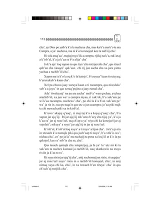 5
             113                                                                      #


             cha’; ay Dios po yatb’a k’a la nuchexa cha, mas ka k’a ma k’o ta ara
             Campra, a ya’ nuchexa, ma ni k’o la runojeel kee ra nub’iij cha’.
                 Ri xok araq’aa’, majtaj ruya’iik a campra, rijilaj na k’a, rak’axaj
             a k’isb’al, k’a ja k’aa ra b’a alija’ cha’
                 Ja k’a aja’ toq xapon na qas tiya’ cha rutzijoxiik cha’, qas itzeel
             qab’an cha xkuqee’ qak’uux chi rij jun aacha cha xa jara yanta
             yechaa a rachib’iil cha’.
                 Xapon na ix k’o la oq k’o la katojo’, b’eruyaa’ kaan ti rutzyaq;
             b’eruxukub’a kaan cha’.
                 Xel pa chuwa jaay xuruya’kaan a ti rucampra, qas niwulula’
             xeb’a a juyu’ in qas xeraq’pujina a jaay rumal cha’.
                 Ada’ tiwakaxaj’ na pa ara aacha’ meb’a’ wan qochaa, yechaa
             arachib’iil, xa jun wa’ a campra niyaa, ri xak’ok, b’a xak’am pe
             wi k’aa racampra, nuchexa’ cha’, po chi la k’a b’ax xek’am pe’
             wa’ ja rix ix; suu po taqa’n qas utz a jun acampra; jo’aa piki nujk
             ta chi nuwach piki xa in kisb’al.
                 K’uwa’ akajoj q’aaq’, ri maj taj k’a a kojoj q’aaq’ cha’, b’a
             xapon jar ajq’iij. Ri jar ajq’iij nik’omo b’eey cha tijoj ya’, k’a ja
             k’aa ra’ jar aj ruxe’eel, taq ch’ap a ya’ niya chi ka konojeel jar aj
             xojolaii’; nikeya’ a ruya’ jar ajq’iij in jar aj ruxe’eel.
                 K’isb’al, k’isb’al toq xuya’ a ti ruya’ a lijaa cha’. Ja k’a ja rin
             in xtesach k’a numajk piki qas juch’aap ti nuya’, b’a xtik’is wa’;
             nichaa cha’, ee’ po ja la’ ma tachajij ta pena xa loq’iil at k’o la pa
             qakojol, kee ra’ nib’ix cha ra, cha’.
                 Qas tasach qamajk cha xatqatzijoj, ja la ya’ la’ utz mi ki ta
             xak’am ta nuchex kumaal ja rachib’iil, naq xkatkowin na xtaya
             rixiin ja k’aa ra ra’.
                 Ri xuya rixin jar ajq’iij cha’, anij xuchomaj jun rixin, ri xaqajaa’
             jar aj ruxe’eel xuya’ rixin in a rachib’iil konojeel, cha’, in anij
             nimaq xuya chi ka, cha’, in xa ruwach b’en tiruya’ cha’ in qas
             ch’uch’uj rutijiik cha’.




Untitled-8                         113                           10/9/2006, 1:14 AM
 