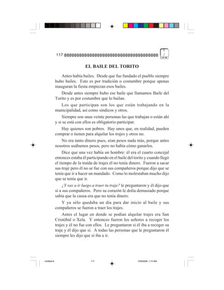 5
             117                                                                    /


                               EL BAILE DEL TORITO
                  Antes había bailes. Desde que fue fundado el pueblo siempre
             hubo bailes. Esto es por tradición o costumbre porque apenas
             inauguran la fiesta empiezan esos bailes.
                  Desde antes siempre hubo ese baile que llamamos Baile del
             Torito y es por costumbre que lo bailan.
                  Los que participan son los que están trabajando en la
             municipalidad, así como síndicos y otros.
                  Siempre son unas veinte personas las que trabajan o están ahí
             y si se está con ellos es obligatorio participar.
                  Hay quienes son pobres. Hay unos que, en realidad, pueden
             comprar o tienen para alquilar los trajes y otros no.
                  No era tanto dinero pues, eran pesos nada más, porque antes
             nosotros usábamos pesos, pero no había cómo ganarlos.
                  Dice que una vez había un hombre: él era el cuarto concejal
             entonces estaba él participando en el baile del torito y cuando llegó
             el tiempo de la traída de trajes él no tenía dinero. Fueron a sacar
             sus traje pero él no se fue con sus compañeros porque dijo que se
             tenía que ir a hacer un mandado. Como lo molestaban mucho dijo
             que se tenía que ir.
                  ¿Y vas a ir luego a traer tu traje? le preguntaron y él dijo que
             sí a sus compañeros. Pero su corazón le dolía demasiado porque
             sabía que la causa era que no tenía dinero.
                  Y ya sólo quedaba un día para dar inicio al baile y sus
             compañeros se fueron a traer los trajes.
                  Antes el lugar en donde se podían alquilar trajes era San
             Cristóbal o Xela. Y entonces fueron los señores a recoger los
             trajes y él no fue con ellos. Le preguntaron si él iba a recoger su
             traje y él dijo que sí. A todas las personas que le preguntaron él
             siempre les dijo que sí iba a ir.




Untitled-8                        117                          10/9/2006, 1:14 AM
 