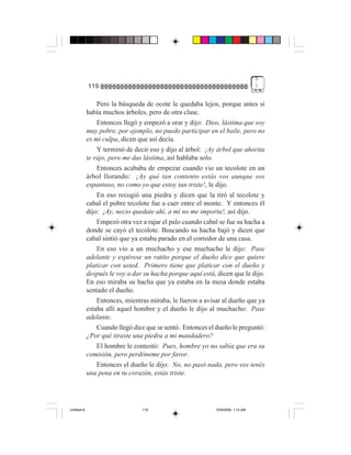 5
             119                                                                 )


                 Pero la búsqueda de ocote le quedaba lejos, porque antes sí
             había muchos árboles, pero de otra clase.
                 Entonces llegó y empezó a orar y dijo: Dios, lástima que soy
             muy pobre, por ejemplo, no puedo participar en el baile, pero no
             es mi culpa, dicen que así decía.
                 Y terminó de decir eso y dijo al árbol: ¡Ay árbol que ahorita
             te rajo, pero me das lástima, así hablaba solo.
                 Entonces acababa de empezar cuando vio un tecolote en un
             árbol llorando: ¡Ay qué tan contento estás vos aunque sos
             espantoso, no como yo que estoy tan triste!, le dijo.
                 En eso recogió una piedra y dicen que la tiró al tecolote y
             cabal el pobre tecolote fue a caer entre el monte. Y entonces él
             dijo: ¡Ay, necio quedate ahí, a mí no me importa!, así dijo.
                 Empezó otra vez a rajar el palo cuando cabal se fue su hacha a
             donde se cayó el tecolote. Buscando su hacha bajó y dicen que
             cabal sintió que ya estaba parado en el corredor de una casa.
                 En eso vio a un muchacho y ese muchacho le dijo: Pase
             adelante y espérese un ratito porque el dueño dice que quiere
             platicar con usted. Primero tiene que platicar con el dueño y
             después le voy a dar su hacha porque aquí está, dicen que le dijo.
             En eso miraba su hacha que ya estaba en la mesa donde estaba
             sentado el dueño.
                 Entonces, mientras miraba, le fueron a avisar al dueño que ya
             estaba allí aquel hombre y el dueño le dijo al muchacho: Pase
             adelante.
                 Cuando llegó dice que se sentó. Entonces el dueño le preguntó:
             ¿Por qué tiraste una piedra a mi mandadero?
                 El hombre le contestó: Pues, hombre yo no sabía que era su
             comisión, pero perdóneme por favor.
                 Entonces el dueño le dijo: No, no pasó nada, pero vos tenés
             una pena en tu corazón, estás triste.




Untitled-8                       119                        10/9/2006, 1:14 AM
 