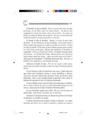 6
              =                                                                     120

                 El hombre le dijo al dueño: Pues yo estoy muy triste porque
             participo en un baile, pero no tengo dinero. Ya fueron mis
             compañeros a traer los trajes y hoy van a volver. Yo como soy
             pobre no tengo de dónde sacar dinero. En eso vi al tecolote que
             estaba llorando y recogí una piedra y se la tiré.
                 El dueño le dijo al hombre: Bueno, es cierto lo que estás
             diciendo. No son mentiras, no hay problema. El tecolote te fue a
             llamar nada más porque yo vi que así estaba tu corazón. Es por
             eso que lo mandé. El tecolote te fue a llamar porque quiero saber
             en cuál baile participás. Dicen que entonces el hombre le
             respondió: Estoy en el baile del Torito. El dueño entonces dijo:
             ¡Ah, bueno... en el baile del Torito. Bueno ahora vas a llevar tu
             traje porque aquí hay trajes. ¿Qué necesitás para en el baile?,
             dicen que así le preguntó. El hombre dicen que dijo: Mi traje, el
             pañuelo, mi campra(1) y una botella de trago.
                 Entonces el dueño le dijo: Por eso no vayás a tener pena,
             todo lo que necesitás está aquí; venite a escoger el traje que querés
             llevar.
                 En eso fueron a abrir la puerta de una casa y ¡Qué trajes los
             que había ahí! brillaban mucho y hasta hablaban y decían:
             ¡Llevame, llevame! había trajes de puro viento, de lluvia y otros
             diferentes. Pero, si por ejemplo hubiera agarrado el de viento, lo
             hubiera llevado por el aire y lo hubiera lastimado.
                 Como el dueño ya los conocía le dijo a los trajes que se callaran.
             No te vayás a llevar los que se están ofreciendo porque no son
             buenos, dicen que así le dijo el dueño al hombre pobre.
                 En eso el hombre agarró uno y dijo: Me voy a llevar éste y el
             dueño dijo: Está bueno, llevátelo, ése sí está bien.
                 Entonces lo arreglaron bien y le dieron lo que iba con el traje:
             su pañuelo, su campra y su trago.
                 Cuando terminaron de arreglar el traje, le dijeron: Te cuidás
             bastante, por favor no te vayás a embolar y además no vayás a



Untitled-8                        120                          10/9/2006, 1:14 AM
 