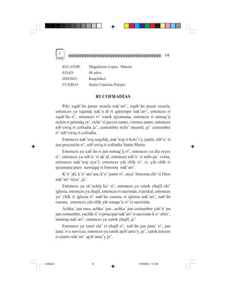 $
                                                                                      14

                  RELATOR:        Magdaleno López Matzar
                  EDAD:           80 años
                  IDIOMA:         Kaqchikel.
                  PUEBLO:         Santa Catarina Palopó.

                                        RI COFRADÍAS
                  Piki xqab’än pasar scuela nak’ari’, xqab’än pasar scuela,
             entonces ya xqamäj nak’a äl ri qatiempo nak’ari’, entonces ri
             xqab’än ri’, entonces ri’ xatok ajxamana, entonces ri nimaq’ij
             richin ri petenäq ra’, richi’ ri jueves santo, viernes santo, entonces
             nib’ewiq ri cofradía je’, costumbre richi’ tinamït, je’ costumbre
             ri’ nib’ewiq ri cofradía.
                  Entonces nak’waj saqchäj, nak’waj ri kotz’i’j, juntir, nib’a’ ri
             jun procesión ri’, nib’ewiq ri cofradía Santa María.
                  Entonces ya xab’än ri jun nimaq’ij ri’, entonces ya día reyes
             ri’, entonces ya nib’a’ ri ak’al, entonces nib’a’ ri niño pa’ visita,
             entonces nak’waj aya’l, entonces yät chïk ri’, ri, yät chïk ri
             ajxamana pues nawijqaj ri limosna nak’ari’.
                  K’o’ jäl, k’o’ atz’am, k’o’ juntir ri’, niya’ limosna chi’ ri Dios
             nak’ari’ niya’, je’.
                  Entonces ya xk’achöj ka’ ri’, entonces ya xatok chajïl chi’
             iglesia, entonces ya chajïl, entonces ri sacristán, ri pixkal, entonces
             ya’ chïk ri iglesia ri’ nab’än cuenta, ri iglesia nak’ari’, nab’än
             cuenta, entonces yät chïk yät rutaqo’n ri’ ri sacristán.
                  Achka’ jun mes, achka’ jun...achka’ jun costumbre yab’a’ pa
             jun costumbre, yachïk ri’ ri principal nak’ari’ ri sacristán k’o’ chiri’,
             tanimaj nak’ari’, entonces ya xatok chajïl, je’.
                  Entonces ya xatel chi’ ri chajïl ri’, xab’än jun juna’ ri’, jun
             juna’ ri a servicio, entonces ya xatok ajch’ame’y, je’, xatok tercero
             o cuarto nak’ari’ ajch’ame’y je’.




Untitled-8                         14                            10/9/2006, 1:14 AM
 