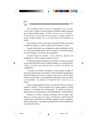 6
              2                                                                     122

                 ¿Pero a dónde lo fuiste a buscar? le preguntó. Pues, por ahí,
             con un señor, le dijo a su mujer porque el dueño le había ordenado
             que no dijera nada a nadie. ¡Ay Dios! entonces vas a ir al baile...
             lo importante es que tenés tu traje aunque no tengás campra ni
             tragos, le dijo la mujer: No, si yo tengo todo, así le contestó a su
             mujer.
                 En eso llegó la noche en que iba a comenzar el baile y él se puso
             a contar las campras y cabal, cuando sonó la última, él se fue.
                 Cuando llegó todos sus compañeros estaban hablando mal de
             él: decían que habían hecho mal en confiar en el hombre porque
             era muy haragán. Así decían sus compañeros.
                 Cuando llegó los saludó. Pase adelante, dijeron los
             compañeros y él fue a dejar su traje al zajorín.
                 Y salió para afuera porque fue a encender su campra y cuando
             la encendió brilló tanto que se reflejó el pueblo y se escuchó fuerte.
             ¡Oigan al hombre que decimos que es pobre!, así decían sus
             compañeros.
                 Y cuando ya la había encendido se entró porque siempre es
             una sola campra la que se enciende. En eso al entrar le preguntaron
             de dónde había ido a traer su campra y dijo que de ahí de donde
             fueron a traerla ellos y sus compañeros dijeron que era muy fuerte
             y él respondió: Sí, porque lo arreglaron bien, como yo era el
             último.
                 Como siempre pidieron permiso a la faz de la tierra y el zajorín
             empezó a orar(2). Como siempre fue él quien empezó a tomar
             primero y el segundo fue el encargado. Le dieron un poco de
             trago al zajorín y al encargado y a los participantes. Todos tomaron.
                 Entonces al último, cuando el hombre sacó su trago, dijo:
             Bueno, yo traigo muy poco trago, discúlpenme, repitió antes de
             repartir, pero la botellita que llevaba, aunque era muy chiquitita,
             alcanzó para todos. Igual que la garrafas de los otros compañeros
             que tenían dos litros.



Untitled-8                        122                          10/9/2006, 1:14 AM
 