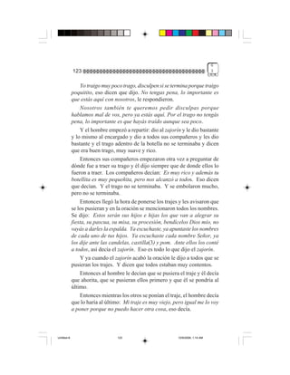 6
             123                                                                  3


                 Yo traigo muy poco trago, disculpen si se termina porque traigo
             poquitito, eso dicen que dijo. No tengas pena, lo importante es
             que estás aquí con nosotros, le respondieron.
                 Nosotros también te queremos pedir disculpas porque
             hablamos mal de vos, pero ya estás aquí. Por el trago no tengás
             pena, lo importante es que hayás traído aunque sea poco.
                 Y el hombre empezó a repartir: dio al zajorín y le dio bastante
             y lo mismo al encargado y dio a todos sus compañeros y les dio
             bastante y el trago adentro de la botella no se terminaba y dicen
             que era buen trago, muy suave y rico.
                 Entonces sus compañeros empezaron otra vez a preguntar de
             dónde fue a traer su trago y él dijo siempre que de donde ellos lo
             fueron a traer. Los compañeros decían: Es muy rico y además tu
             botellita es muy pequeñita, pero nos alcanzó a todos. Eso dicen
             que decían. Y el trago no se terminaba. Y se embolaron mucho,
             pero no se terminaba.
                 Entonces llegó la hora de ponerse los trajes y les avisaron que
             se los pusieran y en la oración se mencionaron todos los nombres.
             Se dijo: Estos serán sus hijos e hijas los que van a alegrar su
             fiesta, su pascua, su misa, su procesión, bendícelos Dios mío, no
             vayás a darles la espalda. Ya escuchaste, ya apuntaste los nombres
             de cada uno de tus hijos. Ya escuchaste cada nombre Señor, ya
             los dije ante las candelas, castilla(3) y pom. Ante ellos los conté
             a todos, así decía el zajorín. Eso es todo lo que dijo el zajorín.
                 Y ya cuando el zajorín acabó la oración le dijo a todos que se
             pusieran los trajes. Y dicen que todos estaban muy contentos.
                 Entonces al hombre le decían que se pusiera el traje y él decía
             que ahorita, que se pusieran ellos primero y que él se pondría al
             último.
                 Entonces mientras los otros se ponían el traje, el hombre decía
             que lo haría al último: Mi traje es muy viejo, pero igual me lo voy
             a poner porque no puedo hacer otra cosa, eso decía.



Untitled-8                       123                         10/9/2006, 1:14 AM
 