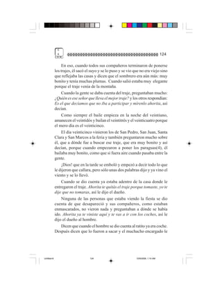 6
              4                                                                      124

                  En eso, cuando todos sus compañeros terminaron de ponerse
             los trajes, él sacó el suyo y se lo puso y se vio que no era viejo sino
             que reflejaba las casas y dicen que el sombrero era aún más: muy
             bonito y tenía muchas plumas. Cuando salió estaba muy elegante
             porque el traje venía de la montaña.
                  Cuando la gente se daba cuenta del traje, preguntaban mucho:
             ¿Quién es ese señor que lleva el mejor traje? y los otros respondían:
             Es el que decíamos que no iba a participar y mírenlo ahorita, así
             decían.
                  Como siempre el baile empieza en la noche del veintiuno,
             amanecen el veintidós y bailan el veintitrés y el veinticuatro porque
             el mero día es el veinticinco.
                  El día veinticinco vinieron los de San Pedro, San Juan, Santa
             Clara y San Marcos a la feria y también preguntaron mucho sobre
             él, que a dónde fue a buscar ese traje, que era muy bonito y así
             decían, porque cuando empezaron a poner los paraguas(4), él
             bailaba muy bonito, como que si fuera aire cuando pasaba entre la
             gente.
                  ¡Dios! que en la tarde se emboló y empezó a decir todo lo que
             le dijeron que callara, pero sólo unas dos palabras dijo y ya vino el
             viento y se lo llevó.
                  Cuando se dio cuenta ya estaba adentro de la casa donde le
             entregaron el traje. Ahorita te quitás el traje porque tomaste, yo te
             dije que no tomaras, así le dijo el dueño.
                  Ninguna de las personas que estaba viendo la fiesta se dio
             cuenta de que desapareció y sus compañeros, como estaban
             enmascarados, no vieron nada y preguntaban a dónde se había
             ido. Ahorita ya te viniste aquí y te vas a ir con los coches, así le
             dijo el dueño al hombre.
                  Dicen que cuando el hombre se dio cuenta al ratito ya era coche.
             Después dicen que lo fueron a sacar y el muchacho encargado le




Untitled-8                         124                          10/9/2006, 1:14 AM
 