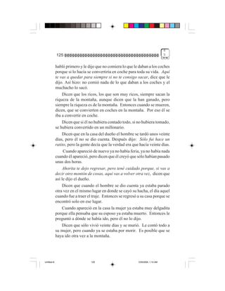 6
             125                                                                   5


             habló primero y le dijo que no comiera lo que le daban a los coches
             porque si lo hacía se convertiría en coche para toda su vida. Aquí
             te vas a quedar para siempre si no te consigo sacar, dice que le
             dijo. Así hizo: no comió nada de lo que daban a los coches y el
             muchacho lo sacó.
                  Dicen que los ricos, los que son muy ricos, siempre sacan la
             riqueza de la montaña, aunque dicen que la han ganado, pero
             siempre la riqueza es de la montaña. Entonces cuando se mueren,
             dicen, que se convierten en coches en la montaña. Por eso él se
             iba a convertir en coche.
                  Dicen que si él no hubiera contado todo, si no hubiera tomado,
             se hubiera convertido en un millonario.
                  Dicen que en la casa del dueño el hombre se tardó unos veinte
             días, pero él no se dio cuenta. Después dijo: Sólo fui hace un
             ratito, pero la gente decía que la verdad era que hacía veinte días.
                  Cuando apareció de nuevo ya no había feria, ya no había nada
             cuando él apareció, pero dicen que él creyó que sólo habían pasado
             unas dos horas.
                  Ahorita te dejo regresar, pero tené cuidado porque, si vas a
             decir otro montón de cosas, aquí vas a volver otra vez, dicen que
             así le dijo el dueño.
                  Dicen que cuando el hombre se dio cuenta ya estaba parado
             otra vez en el mismo lugar en donde se cayó su hacha, el día aquel
             cuando fue a traer el traje. Entonces se regresó a su casa porque se
             encontró solo en ese lugar.
                  Cuando apareció en la casa la mujer ya estaba muy delgadita
             porque ella pensaba que su esposo ya estaba muerto. Entonces le
             preguntó a dónde se había ido, pero él no lo dijo.
                  Dicen que sólo vivió veinte días y se murió. Le contó todo a
             su mujer, pero cuando ya se estaba por morir. Es posible que se
             haya ido otra vez a la montaña.




Untitled-8                        125                         10/9/2006, 1:14 AM
 