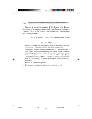 6
                  6                                                                             126

                 Fue por la mucha pobreza que él hizo lo que hizo. Porque
             siempre así hicieron nuestros antepasados, abuelas, abuelos, madres
             y padres. Eso es lo que siempre cuenta mi suegro y eso es todo lo
             que yo he escuchado.
                               RECOPILACIÓN Y TRADUCCIÓN: Antonio Salquil Ixcalap


                                                VOCABULARIO
             1.       Compra: se trata de una botella adentro de la cual ponen polvo de cohete
                      y una mecha. Al encender la mecha se produce una explosión.
             2.       Se trata de la velada de las Máscaras (Waran-Koj): se tienden esteras y
                      sobre ellas se exhiben las máscaras, coronas, flechas, sonajas, espadas de
                      madera, látigos, cuernos de vaca, etc. El zajorín está presente con su vara-
                      bastón y a través de sus oraciones invita al santo del baile: San Miguel
                      Arcángel para el baile de Micos y Venados; el apóstol Santiago para el
                      baile de la Conquista y el profeta Mahoma para el baile de Moros y
                      Cristianos.
             3.       Castilla: es una ofrenda agradable.
             4.       Los paraguas en este caso se utilizan para protegerse del sol.




Untitled-8                                126                              10/9/2006, 1:14 AM
 
