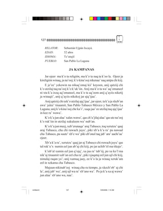 6
             127                                                                        7


                 RELATOR:         Sebastián Ujpán Ixcayá.
                 EDAD:            52 años
                 IDIOMA:          Tz’utujil
                 PUEBLO:          San Pablo La Laguna

                                          JA KAMPANAS
                  Jar ojeer ma k’o ta religión, ma k’o ta naq ta k’oo la. Ojeer ja
             kireligión winaq, ja na’ooj; k’o kina’ooj nikenaa’ naq anipa chi kiij.
                  E je’ee’ yekowin na nikaq’omaj kii’ keyoon, anij qatziij chi
             k’o utzilaj taq na’ooj k’o k’uk’iin. Anij ma k’o ta wa’ aq’omaneel
             ni xta k’a ixoq aq’omaneel, ma k’o ta aq’oom anij q’ayiis niketij
             ja winaqii’, anij q’ayiis nikekoj jar ajq’ijaa’.
                  Anij qatziij chi eek’o utzilaj ajq’ijaa’, jar ojeer, ta k’a ja xkeb’an
             awa’ julee’ tinaamit, San Pablo Tabasco México y San Pablo La
             Laguna; anij k’o kina’ooj che ka’i’, xaqa jaa’ ee utzilaj taq ajq’ijaa’
             in kee ra’ wawa’.
                  K’o k’a jun alaa’ xalax wawa’, qas ch’u’jilaj alaa’ qas utz na’ooj
             k’o ruk’iin in utzilaj xukuleem wa’ nub’an.
                  K’o k’a jun meej, xeb’erunaqa’ araj Tabasco, toq xerutzu’ qaaj
             araj Tabasco, cha chi ruwach juyu’, piki xb’a k’a ra’ pa nawaal
             cha Tabasco, pa suutz’ xb’e wa’ piki eb’onol taq jab’ ara’ aachi’aa’
             ojeer.
                  Xb’a k’a ra’, xerutzu’ qaaj jar aj Tabasco chi ruwach juyu’ qas
             tal ruk’u’x numin eel jun ab’aj chi kiij, po jar achib’iil ma tikajo’.
                  k’isb’al xumin eel jun q’ojq’, xa jaa ra’ tab’iij, po xa ko’l ma
             nik’aj tinaamit xub’an eel cha ra’, piki xjaqataj eel jun ujl chi kiij,
             nimalaj raqan ya’; anij xumuq jaay, ee k’o la ja winaq xeruk’am
             eel in xekama cha Tabasco.
                  Majuun nikinab’eej winaq cha ra tiempo, ja xkech’ob’ aj chi
             la’, anij jab’ wa’, anij ujl wa ra’ xb’ano wa’. Po ja k’a xa aj wawa’
             jun alaa’ xb’ano wa, naa’.



Untitled-8                          127                            10/9/2006, 1:14 AM
 