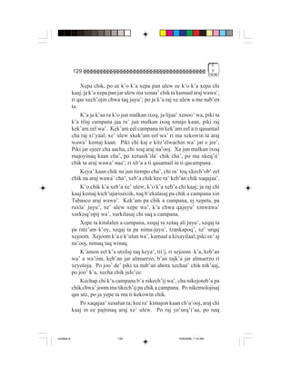 6
             129                                                                   9


                 Xepa chik, po ee k’o k’a xepa pan ulew ee k’o k’a xepa chi
             kaaj, ja k’a xepa pan jar ulew ma xenaa’ chik ta kumaal araj wawa’,
             ri qas xech’ojin chwa taq juyu’; po ja k’a raj xe ulew a me nab’en
             ta.
                 K’a ja k’aa ra k’o jun malkan ixoq, ja lijaa’ xenoo’ wa, piki ta
             k’a tilaj campana jaa ra’ jun malkan ixoq xmajo kaan, piki raj
             kek’am eel wa’. Kek’am eel campana in kek’am eel a ti qasantail
             cha raj xi’yaal; xe’ ulew xkek’am eel wa’ ri ma xekowin ta araj
             wawa’ kemaj kaan. Piki chi kaj e kitz’elwachin wa’ jar e jee’,
             Piki jar ojeer cha aacha, chi xoq araj na’ooj. Xa jun malkan ixoq
             majoyinaq kaan cha’, po xerusik’ila’ chik cha’, po ma xkeq’ii’
             chik ta araj wawa’ naa’; ri xb’a a ti qasantail in ti qacampana.
                 Keya’ kaan chik na jun tiempo cha’, chi ra’ toq xkech’ob’ eel
             chik na araj wawa’ cha’, xeb’a chik kee ra’ keb’an chik xaqajaa’.
                 K’o chik k’a xeb’a xe’ ulew, k’o k’a xeb’a chi kaaj; ja raj chi
             kaaj kemaj kich’ujarisaxiik, toq b’ekalasaj pa chik a campana xin
             Tabasco araj wawa’. Kek’am pa chik a campana, ej xepeta, pa
             ruxla’ juyu’, xe’ ulew xepe wa’, k’a chwa qajuyu’ xinwawa’
             xurkisq’opij wa’, xurkilasaj chi saq a campana.
                 Xepe ta kitalalen a campana, xeqaj ta xetaq ali juyu’, xeqaj ta
             pa ratz’am k’oy, xeqaj ta pa nima-juyu’, tzankapoq’, xe’ urqaj
             xejoom. Xejoom k’a e k’ulun wa’, kumaal a kixayilaal; piki ee’ aj
             na’ooj, nimaq taq winaq.
                 K’amon eel k’a utzilaj taq keya’, tii’j, ri xejoom k’a, keb’an
             wa’ a wa’iim, keb’an jar almuerzo, b’an tajk’a jar almuerzo ri
             xeyoloja. Po joo’ de’ piki xa nub’an ahora xechaa’ chik nik’aaj,
             po joo’ k’a, xecha chik jule’ee.
                 Kechap chi k’a campana b’a nikech’ij wa’, cha nikejotob’a pa
             chik chwa’ joom ma tikech’ij pa chik a campana. Po nikemolojisaj
             qas utz, po ja yepe ta ma ti kekowin chik.
                 Po xaqajaa’ xesalun ta; kee ra’ kimajon kaan ch’a’ooj, araj chi
             kaaj in ee pajtinaq araj xe’ ulew. Po raj ye’urq’i’aa, po naq



Untitled-8                        129                         10/9/2006, 1:14 AM
 