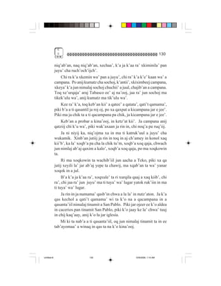 6
              0                                                                     130

             niq’ab’an, naq niq’ab’an, xechaa’, k’a ja k’aa ra’ xkiminila’ pan
             juyu’ cha ruch’och’ijch’.
                  Chi ra k’a xkemin wa’ pan a juyu’, chi ra’ k’a k’e’ kaan wa’ a
             campana. Po anij kumatz cha sochoj, k’antii’, xkiximbeej campana,
             xkeya’ k’a jun nimalaj sochoj chuchii’ a juul, chajib’an a campana.
             Toq xe’urqaja’ araj Tabasco ee’ aj na’ooj, jaa ra’ jun sochoj ma
             tikek’ulu wa’, anij kumatz ma tik’ulu wa’.
                  Kee ra’ k’a, toq keb’an kii’ a qatee’ a qatata’, qati’t qamama’,
             piki b’a a ti qasantil ja roj oj, po xa qaxpat a kicampana jar e jee’.
             Piki ma ja chik ta a ti qacampana pa chik, ja kicampana jar e jee’.
                  Keb’an a probar a kina’ooj, in ketz’at kii’. Ja campana anij
             qatziij chi k’u wa’, piki wak’axaan ja rin in, chi noq’a pa ruq’iij.
                  Ja ni niyij ka, niq’ojma xa in ma ti katruk’uul a juyu’ cha
             wukamik. Xinb’an jutiij ja rin in toq in aj ch’amey in konol xaq
             kii’b’, ka la’ xoqb’a pa cha la chik tu’m, xoqb’a xoq qaja, chwach
             jun nimlaj ab’aj qaxim a kalo’, xoqb’a xoq qaja, po ma xoqkowin
             ta.
                  Ri ma xoqkowin ta wachib’iil jun aacha a Teko, piki xa qa
             jutij xeyili la’ jar ab’aj yepe ta chawij, ma xqab’an ta wa’ yanar
             xoqok in a jul.
                  B’a k’a ja k’aa ra’, xoqxule’ ta ri xurqila qaaj a xaq kiib’, chi
             ra’, chi jaa ra’ jun juyu’ ma ti tuya’ wa’ lugar yatok ruk’iin in ma
             ti tuya’ wa’ lugar.
                  Ja rin in ja numama’ qasb’in chwa a la la’ in nutz’aton. Ja k’a
             qas kechol a qati’t qamama’ wi ta k’o na a qacampana in a
             qasanta’iil nimalaj tinamit a San Pablo. Piki jar ojeer ee k’o aldea
             in cacerios pan tinamit San Pablo, piki k’o jaay ke la’ chwa’ tuuj
             in chij kaq’aay, anij k’o la jar iglesía.
                  Mi ki ta nab’a a ti qasanta’iil, oq jun nimalaj tinamit ta in ee
             tab’ayomaa’ a winaq in qas ta na k’o kina’ooj.




Untitled-8                        130                          10/9/2006, 1:14 AM
 