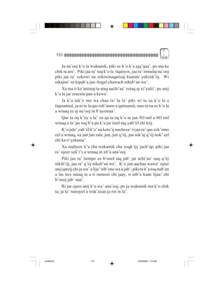 6
             131                                                                      !


                  Ja na’ooj k’o la wukamik, piki ee k’o k’a ajq’ijaa’, po ma ke
             chik ta ara’. Piki jaa ra’ toq k’o la tiqatyox, jaa ra’ nimalaj na’ooj
             piki jaa ra’ xekowi na xekiwinaqarisaj kumatz yekisik’iij. Wi
             nikajoo’ ni kipab’a jun Angel chawach nikeb’an wa’.
                  Xa ma ti ke’animaj ta ataq aachi’aa’ xetaq aj xi’yalii’, po anij
             k’o la jar oración pan a kewa’.
                  Ja k’a nik’o mo wa chaa ra’ la la’ piki wi ta xa k’o la a
             tiqasantail, ja ni ta la qas rub’anon a qatinamit, mas ta na ee k’o la
             a winaq ee aj na’ooj in b’ayomaa’.
                  Qas ta oq k’iiy a la’ xa qa ta oq k’o ta jun 5O mil a 6O mil
             winaq a la’ po toq b’a pa k’a jar itzel taq yab’iil chi kiij.
                  K’o jule’ yab’iil k’e’ na kotz’ij nuchexa’ ri jaa ra’ qas xek’omo
             eel a winaq, xa jun jun rata, jun, jun q’iij, jun nik’aj q’iij nok’ eel
             chi ka ri yekama’.
                  Xa maltyox k’a cha wukamik cha xoqk’ijy juch’ap, piki jaa
             ra’ ojeer xek’i’s a winaq in xb’a ana’ooj.
                  Piki jaa ra’ tiempo ee b’onol taq jab’ jar achi’aa’ naq q’iij
             nikib’iij, jaa ra’ q’iij nikeb’an wa’. K’o jun aachaa wawa’ ojeer
             anij qatzij chi ja wa’ a lija’ nib’ono wa a jab’, piki ta k’a toq nub’an
             a las tres nutaq ta a ti rumoso chi jaay, ri nib’a kaan lijaa’ chi
             b’onoj jab’ naa’.
                  Ri jar ojeer anij k’u wa’ ana’ooj, po ja wukamik ma k’o chik
             ta; ja la’ runojeel a wak’axan ja rin in la’.




Untitled-8                         131                           10/9/2006, 1:14 AM
 