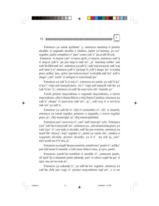 %
             15

                 Entonces ya xatok ajcháme’ y, entonces nanimaj ri primer
             alcalde, ri segundo alcalde y síndico, juntir ye’animaj, ye oxi’
             regidor, juntir completo ri’ jani’ como yek’o’ pa q’atb’äl tzij.
              Entonces ri mayor yari’ ri mero ajefe, ri mayor, entonces xub’ij
             ri mayor yab’a’ pa jun taqo’n nak’ari’, je’ nanimaj achka’ jun
             xub’än falta nak’ari’, entonces ya yab’a’; nak’waj awasyar, nak’waj
             ach’ame’y ri’ entonces yab’a’ pa taqo’n, yeb’e ataqa’ pa’ ri winäq
             pues, achka’ jun...aj ka’ jun noticia nuya’ ri alcalde nak’ari’, yeb’e
             ataqa’; yari’ ruchi’ ri antiguo ri xojwinaqïr pa’.
                 Entonces ya xak’ïs ri tzij ri’, entonces ya xatok, ya xak’ïs ka’
             ri ka’i’ viaje ach’amayäl pues, ka’i’ viaje ach’amayäl xab’än, ya
             xak’ïs ka’ ri’, entonces ya nab’än aservicio chi’ tinamït, je’.
                 Yatok primer mayordomo o segundo mayordomo, o tercer
             mayordomo, chij ri Santa María o chij Santa Catalina, entonces ya
             xab’a’ chupa’ ri aservicio nak’ari’, je’...xak’waj ri a servicio
             nak’ari’ ya xab’a’.
                 Entonces ya xab’än ri’ chij ri costumbre ri’, chi’ ri tinamït;
             entonces ya xatok regidor, primero o segundo, o tercer regidor
             pues, je’, chij municipal, je’ chij municipalidad.
                 Entonces yari’ aservicio ri’, yari’ nub’anon pa’ ryïn. Entonces
             yari’ xab’än ri atzij nak’ari’, entonces ya...yät nimawinäq pues, ya
             xatz’uye’ ri’ con todo ri alcalde, nab’än jun reunión, entonces ya
             nuch’öb’ chawa’, kaji’ regidor ri’, juntir ya xatok chi’, síndico o
             segundo alcalde, primer alcalde, ya k’o’ pa nik’aj, yari’
             nitz’uyub’en ri b’ara, je’.
                 Entonces ya niqab’än jun reunión, namöl awi’ juntir ri’, achka’
             jun rub’anon ri tinamït, o rub’anon falta ri mes, q’ayis, juntir.
                 Entonces yarub’än nombrar ri alcalde ri’, yameson juntir,
             ch’ajch’öj ri atinamit juntir nikanäj; yari’ ri oficio xqab’än pa’ ri
             ujer, ma así no más ta’.
                 Entonces ya xakanäj ri’, ya xab’än ka’ regidor, entonces ya
             xab’än chïk jun viaje ri’ primer mayordomo nak’ari’, o si no



Untitled-8                        15                           10/9/2006, 1:14 AM
 