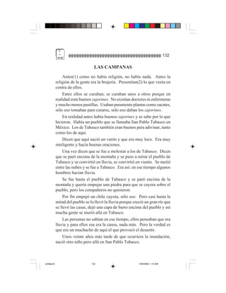 6
              "                                                                    132

                                    LAS CAMPANAS
                  Antes(1) como no había religión, no había nada. Antes la
             religión de la gente era la brujería. Presentían(2) lo que venía en
             contra de ellos.
                  Entre ellos se curaban; se curaban unos a otros porque en
             realidad eran buenos zajorines. No existían doctores ni enfermeras
             y mucho menos pastillas. Usaban puramente plantas como zacates,
             sólo eso tomaban para curarse, sólo eso daban los zajorines.
                  En realidad antes había buenos zajorines y se sabe por lo que
             hicieron. Había un pueblo que se llamaba San Pablo Tabasco en
             México. Los de Tabasco también eran buenos para adivinar, tanto
             como los de aquí.
                  Dicen que aquí nació un varón y que era muy loco. Era muy
             inteligente y hacía buenas oraciones.
                  Una vez dicen que se fue a molestar a los de Tabasco. Dicen
             que se paró encima de la montaña y se puso a mirar el pueblo de
             Tabasco y se convirtió en lluvia, se convirtió en viento. Se metió
             entre las nubes y se fue a Tabasco. Era así: en ese tiempo algunos
             hombres hacían lluvia.
                  Se fue hasta el pueblo de Tabasco y se paró encima de la
             montaña y quería empujar una piedra para que se cayera sobre el
             pueblo, pero los compañeros no quisieron.
                  Por fin empujó un chile cayota, sólo eso. Pero casi hasta la
             mitad del pueblo se lo llevó la lluvia porque creció un gran río que
             se llevó las casas, dejó una capa de barro encima del pueblo y así
             mucha gente se murió allá en Tabasco.
                  Las personas no sabían en ese tiempo, ellos pensaban que era
             lluvia y para ellos esa era la causa, nada más. Pero la verdad es
             que era un muchacho de aquí el que provocó el desastre.
                  Unos veinte años más tarde de que ocurriera la inundación,
             nació otro niño pero allá en San Pablo Tabasco.



Untitled-8                        132                         10/9/2006, 1:14 AM
 
