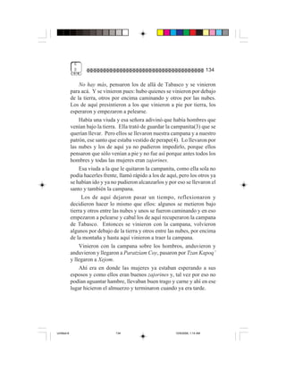 6
              $                                                                    134

                 No hay más, pensaron los de allá de Tabasco y se vinieron
             para acá. Y se vinieron pues: hubo quienes se vinieron por debajo
             de la tierra, otros por encima caminando y otros por las nubes.
             Los de aquí presintieron a los que vinieron a pie por tierra, los
             esperaron y empezaron a pelearse.
                 Había una viuda y esa señora adivinó que había hombres que
             venían bajo la tierra. Ella trató de guardar la campanita(3) que se
             querían llevar. Pero ellos se llevaron nuestra campana y a nuestro
             patrón, ese santo que estaba vestido de perape(4). Lo llevaron por
             las nubes y los de aquí ya no pudieron impedirlo, porque ellos
             pensaron que sólo venían a pie y no fue así porque antes todos los
             hombres y todas las mujeres eran zajorines.
                 Esa viuda a la que le quitaron la campanita, como ella sola no
             podía hacerles frente, llamó rápido a los de aquí, pero los otros ya
             se habían ido y ya no pudieron alcanzarlos y por eso se llevaron el
             santo y también la campana.
                   Los de aquí dejaron pasar un tiempo, reflexionaron y
             decidieron hacer lo mismo que ellos: algunos se metieron bajo
             tierra y otros entre las nubes y unos se fueron caminando y en eso
             empezaron a pelearse y cabal los de aquí recuperaron la campana
             de Tabasco. Entonces se vinieron con la campana, volvieron
             algunos por debajo de la tierra y otros entre las nubes, por encima
             de la montaña y hasta aquí vinieron a traer la campana.
                 Vinieron con la campana sobre los hombros, anduvieron y
             anduvieron y llegaron a Paratzíam Coy, pasaron por Tzan Kapoq’
             y llegaron a Xejom.
                 Ahí era en donde las mujeres ya estaban esperando a sus
             esposos y como ellos eran buenos zajorines y, tal vez por eso no
             podían aguantar hambre, llevaban buen trago y carne y ahí en ese
             lugar hicieron el almuerzo y terminaron cuando ya era tarde.




Untitled-8                        134                         10/9/2006, 1:14 AM
 