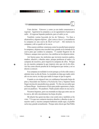 6
             135                                                                  %


                  Unos decían: Vámonos y como ya era tarde comenzaron a
             regresar. Agarraron la campana y ya no aguantaron el peso para
             subir. Al regresar bajando pudieron, pero al subir ya no.
                  También venían huyendo de los de Tabasco. Ya iban a
             alcanzarlos y algunos dijeron: ¡Qué vamos a hacer! y escondieron
             la campana en una cueva de Ruch’och’ijch’. Ahí metieron la
             campana y ahí se quedó en la cueva.
                  Ellos usaron culebras venenosas como la cascabel para amarrar
             la campana y dejaron una cascabel muy grande en la entrada de la
             cueva para que cuidara la campana. Y cuando llegaron los de
             Tabasco, aunque eran zajorines, las culebras no los dejaron entrar.
                  Así fueron pues, las molestias que tuvieron nuestros padres,
             madres, abuelos y abuelas antes, porque perdieron al santo y la
             campana de nosotros, pero trajeron la campana de ellos. Porque
             no era nuestra campana la que trajeron sino que era la de ellos.
             Así fue como dieron prueba de la inteligencia que tenían y así se
             dieron a conocer.
                  Esa campana en realidad sí existe porque yo la he oído sonar y
             además tiene su día de fiesta. La montaña no deja que nadie entre
             ahí en esa cueva; no deja que nadie la toque ni que la agarre.
                  Cuando yo era alguacil una vez estábamos buscando hojas de
             pino y buscando nos fuimos a Pachalachij Tum y bajamos hasta
             llegar encima de una piedra muy grande. Yo iba con un señor que
             se llama Diego. Amarramos el lazo para poder agarrarnos y bajar,
             pero no pudimos. No pudimos. Nadie puede entrar en esa cueva.
                  Nosotros bajamos, pero esa montaña no deja que entre uno en
             la cueva, ahí sólo encontramos las hojas de pino.
                  Mi abuelo fue quien me dijo o me contó esto y también yo he
             visto. Y lo que nos contaron nuestros abuelos y abuelas es que, si
             nuestro santo y nuestra campana hubieran estado aquí, el pueblo
             sería muy grande actualmente. Porque antes dicen que San Pablo




Untitled-8                       135                         10/9/2006, 1:14 AM
 