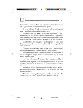 6
              &                                                                    136

             tenía aldeas y caseríos, dicen que había casas allá en Cuawatuj y
             en Kaqay y que en cada lugar había una iglesia.
                  Si no se hubieran llevado nuestro santo, habría mucha gente
             aquí y tendríamos dinero y buenos zajorines.
                  Zajorines aquí sí hay, pero ya no son como los de antes. Antes,
             cuando todavía estaba nuestro santo, sí había buenos zajorines de
             esos que son zajorines porque todo lo hacen bien y pueden llamar
             culebras ante uno. Si quieren hasta pueden traer un ángel ante uno.
                  Esos hombres eran indígenas y usaban perape y, como eran
             buenos zajorines, las oraciones que hacían las tenían guardadas
             en la memoria.
                  Digo esto porque si tuviéramos nuestro santo, el pueblo no sé
             cómo estaría ahora, tal vez tendría gente rica y zajorines.
                  Tendría más habitantes, habría más o menos unas cincuenta o
             sesenta mil personas aquí, pero vino una enfermedad y en eso se
             murió bastante gente.
                  Hubo una enfermedad de ronchas(5) y esa enfermedad llevó
             mucha gente al cementerio, porque aguantaban un par de horas y,
             si alguno era más fuerte, aguantaba un día y medio, pero siempre
             se moría.
                  Ahora sólo agradecemos que creció un poco nuestro pueblo,
             porque antes hubo muy poca gente y ya se fueron los que eran
             buenos zajorines.
                  Antes los hombre podían regar el mundo, sin necesidad de
             esperar la lluvia, porque entre las manos de ellos estaba(6).




Untitled-8                        136                         10/9/2006, 1:14 AM
 