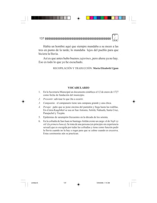 6
             137                                                                              /


                 Había un hombre aquí que siempre mandaba a su mozo a las
             tres en punto de la tarde; lo mandaba lejos del pueblo para que
             hiciera la lluvia.
                 Así es que antes hubo buenos zajorines, pero ahora ya no hay.
             Eso es todo lo que yo he escuchado.
                            RECOPILACIÓN Y TRADUCCIÓN: María Elizabeth Ujpan




                                             VOCABULARIO
             1.   En la Secretaria Municipal un documento establece el 12 de enero de 1727
                  como fecha de fundación del municipio.
             2.   Presentir: adivinar lo que iba a ocurrir.
             3.   Campanita: el campanario tiene una campana grande y una chica.
             4.   Perape: paño que se pone encima del pantalón y llega hasta las rodillas.
                  En el área Kaqchikel se usa en San Antonio, Sololá, Nahualá, Santa Cruz,
                  Panajachel y Tecpán.
             5.   Epidemias de sarampión frecuentes en la década de los setenta.
             6.   En la cofradía de San Juan en Santiago Atitlán existe un cargo: el de Najb’ey
                  siil (la primera banca). Se trata de una persona (en principio sin experiencia
                  sexual) que es escogida por todas las cofradías y tiene como función pedir
                  la lluvia cuando no la hay o rogar para que se calme cuando es excesiva.
                  Estas ceremonias aún se practican.




Untitled-8                             137                               10/9/2006, 1:14 AM
 
