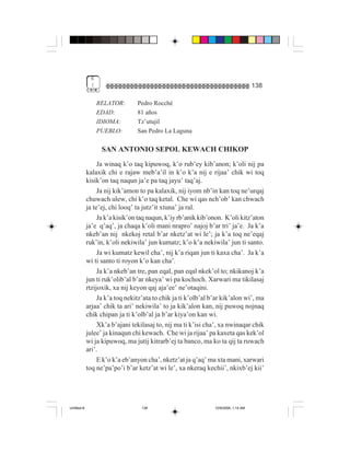 6
              (                                                                      138

                  RELATOR:       Pedro Rocché
                  EDAD:          81 años
                  IDIOMA:        Tz’utujil
                  PUEBLO:        San Pedro La Laguna

                   SAN ANTONIO SEPOL KEWACH CHIKOP
                  Ja winaq k’o taq kipuwoq, k’o rub’ey kib’anon; k’oli nij pa
             kalaxik chi e rajaw meb’a’il in k’o k’a nij e rijaa’ chik wi toq
             kisik’on taq naqun ja’e pa taq jayu’ taq’aj.
                  Ja nij kik’amon to pa kalaxik, nij iyom nb’in kan toq ne’urqaj
             chuwach ulew, chi k’o taq ketal. Che wi qas nch’ob’ kan chwach
             ja te’ej, chi looq’ ta jutz’it xtuna’ ja ral.
                  Ja k’a kisik’on taq naqun, k’iy rb’anik kib’onon. K’oli kitz’aton
             ja’e q’aq’, ja chaqa k’oli mani nrapro’ najoj b’ar tri’ ja’e. Ja k’a
             nkeb’an nij nkekoj retal b’ar nketz’at wi le’; ja k’a toq ne’eqaj
             ruk’in, k’oli nekiwila’ jun kumatz; k’o k’a nekiwila’ jun ti santo.
                  Ja wi kumatz kewil cha’, nij k’a riqan jun ti kaxa cha’. Ja k’a
             wi ti santo ti royon k’o kan cha’.
                  Ja k’a nkeb’an tre, pan eqal, pan eqal nkek’ol to; nkikanoj k’a
             jun ti ruk’olib’al b’ar nkeya’ wi pa kochoch. Xarwari ma tikilasaj
             rtzijoxik, xa nij keyon qaj aja’ee’ ne’otaqini.
                  Ja k’a toq nekitz’ata to chik ja ti k’olb’al b’ar kik’alon wi’, ma
             arjaa’ chik ta ari’ nekiwila’ to ja kik’alon kan, nij puwoq nojnaq
             chik chipan ja ti k’olb’al ja b’ar kiya’on kan wi.
                  Xk’a b’ajani tekilasaj to, nij ma ti k’isi cha’, xa nwinaqar chik
             julee’ ja kinaqun chi kewach. Che wi ja rijaa’ pa kaxeta qas kek’ol
             wi ja kipuwoq, ma jutij kitrarb’ej ta banco, ma ko ta qij ta ruwach
             ari’.
                  E k’o k’a eb’anyon cha’, nketz’at ja q’aq’ ma xta mani, xarwari
             toq ne’pa’po’i b’ar ketz’at wi le’, xa nkeraq kechii’, nkixb’ej kii’




Untitled-8                         138                          10/9/2006, 1:14 AM
 