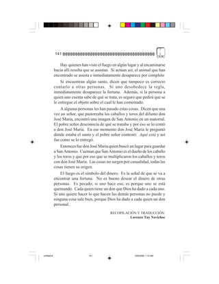 7
             141                                                                  1


                 Hay quienes han visto el fuego en algún lugar y al encaminarse
             hacia allí resulta que se asustan. Si actúan así, el animal que han
             encontrado se asusta e inmediatamente desaparece por completo
                 Si encuentran algún santo, dicen que tampoco es correcto
             contarlo a otras personas. Si uno desobedece la regla,
             inmediatamente desaparece la fortuna. Además, si la persona a
             quien uno cuenta sabe de qué se trata, es seguro que pedirá que se
             le entregue el objeto sobre el cual le han comentado.
                 A algunas personas les han pasado estas cosas. Dicen que una
             vez un señor, que pastoreaba los caballos y toros del difunto don
             José María, encontró una imagen de San Antonio en un matorral.
             El pobre señor desconocía de qué se trataba y por eso se lo contó
             a don José María. En ese momento don José María le preguntó
             dónde estaba el santo y el pobre señor contestó: Aquí está y así
             fue como se lo entregó.
                 Entonces fue don José María quien buscó un lugar para guardar
             a San Antonio. Cuentan que San Antonio es el dueño de los caballo
             y los toros y que por eso que se multiplicaron los caballos y toros
             con don José María. Las cosas no surgen por casualidad, todas las
             cosas tienen su origen.
                 El fuego es el símbolo del dinero. Es la señal de que se va a
             encontrar una fortuna. No es bueno desear el dinero de otras
             personas. Es pecado; si uno hace eso, es porque uno se está
             quemando. Cada quien tiene un don que Dios ha dado a cada uno.
             Si uno quiere hacer lo que hacen las demás personas no puede y
             ninguna cosa sale bien, porque Dios ha dado a cada quien un don
             personal.
                                              RECOPILACIÓN Y TRADUCCIÓN:
                                                       Lorenzo Tuy Navichoc




Untitled-8                       141                         10/9/2006, 1:14 AM
 