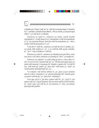 &
                                                                                    16

             cofradía xya’ chawa’ nak’ari’ je’, nab’än ri asamaj chupa’ ri tinamït;
             ka’i’ cofradía, cofradía Santa María...Pär ya xatok; ya yät principal
             chïk ri’, ya xab’än k’a cofradía.
                  Entonces ya xatel ri’, entonces ya xatok...xatok alcalde
             entendente ri’, ri nub’anon k’a ri’ entendente ri xinb’än entendente
             ri’ je’, pa rucuenta Doctor Arévalo xinb’än entendente, je’...año y
             medio xinb’än pa justicia ri’; je’.
                  Y de allí ri’ xinb’än...entonces ya xinb’än ch’k ri síndico, je’,
             ya xinok chïk síndico ri’, je’, y ya xinb’än chïk juyak cofradía,
             je’...ka’i’ viaje cofradía ri’ xinb’än.
                  Entonces ya xinel ri’, entonces ya xikanäj como jun libre, como
             jun cinco o seis años, entonces ya xikanäj na’ chiri’, ya majün na’.
                  Entonces ya wakami’ ya yinb’enäq pa doce o once años ra’
             chi’ ri servicio chi’ tinamït nak’ari’, je’. Primer principal, pero ya
             juntir nub’anon pa’ ri nusamaj chi’ tinamït, y aparte chi’ ri q’atb’äl
             tzij nub’anon pa’ juntir, je’, pues kiri’ nub’anon, je’, mari’ ya
             xinok primer principal nak’ari’, je’...
                  Ya wakami’ ruk’isib’äl, último ra’, je’, pero ya por ochenta
             años k’a chiri’ yisamäj wi’, je’, primer principal chi’ tinamït, pero
             ya juntir xinb’än pa’, je’, pues kiri’ xikanäj je’.
                  Creo que yöj k’o’ jun diez, quince nak’ari’, je’, yöj k’o’ jun
             quince nak’ari’, yöj pa’äl juntir, yïn yin mero nab’äy al chi kiwäch,
             je’, mero mero yin nab’äy al, yin primero ri’ ryïn, yin primer
             principal del pueblo.




Untitled-8                        16                           10/9/2006, 1:14 AM
 