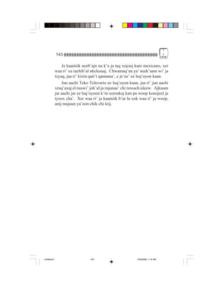 7
             143                                                                3


                 Ja kaamiik neeb’ajn na k’a ja taq xojooj kani mexicano, xer
             waa ri’ xa rachib’al nkelesaaj. Chwamaq’an ya’ neek’aam wi’ ja
             tzyaq, jaa ri’ kixin qati’t qamama’, e je’ee’ ee loq’oyon kaan.
                 Jun aachi Teko Televario ee loq’oyon kaan, jaa ri’ jun aachi
             xruq’axaj el ruuwi’ jok’al ja rujunaa’ chi ruwach uleew. Ajkuum
             jar aachi jar ee loq’oyoon k’in xeerukoj kan pa woop konojeel ja
             tyoox cha’. Xer waa ri’ ja kaamiik b’ar la xok waa ri’ ja woop,
             anij majuun ya’oon chik chi kiij.




Untitled-8                       143                       10/9/2006, 1:14 AM
 