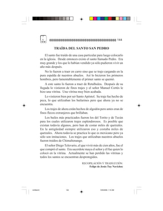 7
              4                                                                   144

                        TRAÍDA DEL SANTO SAN PEDRO
                 El santo fue traído de una casa particular para luego colocarlo
             en la iglesia. Desde entonces existe el santo llamado Pedro. Era
             muy grande y los que lo habían vendido ya sólo pudieron vivir un
             año más después.
                 No lo fueron a traer en carro sino que se trajo cargando en la
             pura espalda de nuestros abuelos. Así lo hicieron los primeros
             hombres, pero lamentablemente el primer santo se quemó.
                 A este santo lo fueron a traer de Retalhuleu. Después de su
             llegada lo vistieron de finos trajes y el señor Manuel Cortés le
             hizo una vitrina. Una vitrina muy bien acabada.
                 Lo vistieron bien por ser Santo Apóstol. Su traje fue hecho de
             peca, lo que utilizaban los bailarines pero que ahora ya no se
             encuentra.
                 Los trajes de ahora están hechos de algodón pero antes eran de
             finos flecos extranjeros que brillaban.
                 Los bailes más practicados fueron los del Torito y de Tecún
             para los cuales utilizaron trajes esplendorosos. Es posible que
             existan todavía algunos, pero han de costar miles de quetzales.
             En la antigüedad siempre utilizaron eso y costaba miles de
             quetzales. Ahora todavía se practica lo que es mexicano pero ya
             sólo son imitaciones. Los trajes que utilizaban nuestros abuelos
             fueron traídos de Chimaltenango.
                 El señor Diego Televario, el que vivió más de cien años, fue el
             que compró el santo. Era sacerdote maya el señor y él fue quien lo
             colocó en la vitrina. Actualmente se han perdido las vitrinas y
             todos los santos se encuentran desprotegidos.
                                              RECOPILACIÓN Y TRADUCCIÓN:
                                                  Felipe de Jesús Tuy Navichoc




Untitled-8                       144                         10/9/2006, 1:14 AM
 