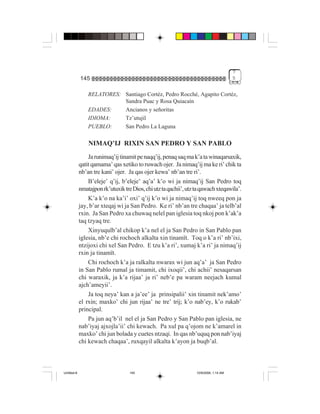 7
             145                                                                        5


                 RELATORES: Santiago Cortéz, Pedro Rocché, Agapito Cortéz,
                            Sandra Puac y Rosa Quiacaín
                 EDADES:    Ancianos y señoritas
                 IDIOMA:    Tz’utujil
                 PUEBLO:    San Pedro La Laguna

                 NIMAQ’IJ RIXIN SAN PEDRO Y SAN PABLO
                 Ja runimaq’ij tinamit pe naqq’ij, penaq saq ma k’a ta winaqarsaxik,
             qatit qamama’ qas xetiko to ruwach ojer. Ja nimaq’ij ma ke ri’ chik ta
             nb’an tre kani’ ojer. Ja qas ojer kewa’ nb’an tre ri’.
                 B’eleje’ q’ij, b’eleje’ aq’a’ k’o wi ja nimaq’ij San Pedro toq
             nmatajpon rk’utuxik tre Dios, chi utz ta qachii’, utz ta qawach xteqawila’.
                 K’a k’o na ka’i’ oxi’ q’ij k’o wi ja nimaq’ij toq nweeq pon ja
             jay, b’ar xteqaj wi ja San Pedro. Ke ri’ nb’an tre chaqaa’ ja telb’al
             rxin. Ja San Pedro xa chuwaq nelel pan iglesia toq nkoj pon k’ak’a
             taq tzyaq tre.
                 Xinyuqulb’al chikop k’a nel el ja San Pedro in San Pablo pan
             iglesia, nb’e chi rochoch alkalta xin tinamït. Toq o k’a ri’ nb’ixi,
             ntzijoxi chi xel San Pedro. E tzu k’a ri’, xumaj k’a ri’ ja nimaq’ij
             rxin ja tinamït.
                 Chi rochoch k’a ja ralkalta nwarax wi jun aq’a’ ja San Pedro
             in San Pablo rumal ja timamit, chi ixoqii’, chi achii’ nesaqarsan
             chi waraxik, ja k’a rijaa’ ja ri’ neb’e pa waram neejach kumal
             ajch’ameyii’.
                 Ja toq neya’ kan a ja’ee’ ja prinsipalii’ xin tinamit nek’amo’
             el rxin; maxko’ chi jun rijaa’ ne tre’ trij; k’o nab’ey, k’o rukab’
             principal.
                 Pa jun aq’b’il nel el ja San Pedro y San Pablo pan iglesia, ne
             nab’iyaj ajxojla’ii’ chi kewach. Pa xul pa q’ojom ne k’amarel in
             maxko’ chi jun bolada y cuetes ntzaqi. In qas nb’uquq pon nab’iyaj
             chi kewach chaqaa’, ruxqayil alkalta k’ayon ja buqb’al.



Untitled-8                          145                            10/9/2006, 1:14 AM
 