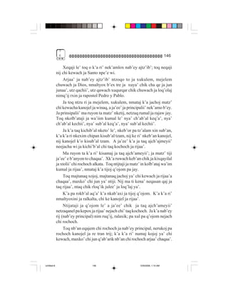 7
              6                                                                      146

                  Xeqaji le’ toq o k’a ri’ nek’amlox nab’ey ajtz’ib’; toq neqaji
             nij chi kewach ja Santo npe’e wi.
                  Arjaa’ ja nab’ey ajtz’ib’ ntzoqo to ja xukulem, mejelem
             chuwach ja Dios, nmaltyox b’ex tre ja xuya’ chik cha qe ja jun
             junaa’, utz qachii’, utz qawach xuqurqar chik chuwach ja loq’olaj
             nimq’ij rxin ja rapostol Pedro y Pablo.
                  Ja toq ntzu ri ja mejelem, xukulem, nmataj k’a jachoj matz’
             chi kewacha kanojel ja winaq, a ja’ee’ ja principalii’ nek’amo b’ey.
             Ja prinsipalii’ ma ruyon ta matz’ nketij, netzuq rumal ja rajaw jay.
             Toq nkolb’ataji ja wa’iim kumal le’ nya’ ch’ab’al keq’a’, nya’
             ch’ab’al kechii’, nya’ sub’al keq’a’, nya’ sub’al kechii’.
                  Ja k’a taq kichib’al nketo’ le’, nkeb’or pa tz’alam xin sub’an,
             k’a k’a ri nkexim chipan kisub’al tzam, nij ke ri’ nkeb’an kanojel,
             nij kanojel k’o kisub’al tzam. A ja’ee’ k’a ja taq ajch’ajmeyii’
             neejacha wi ja kichi’b’al chi taq kochoch ja rijaa’.
                  Ma ruyon ta k’a ri’ kisamaj ja taq ajch’ameyii’; ja matz’ tiji
             ja’ee’ e b’anyon to chaqaa’. Xk’a ruwach keb’an chik ja kixqayilal
             ja xtolii’ chi rochoch alkata. Toq ntijtaji ja matz’ in kolb’ataj wa’im
             kumal ja rijaa’, nmataj k’a tijoj q’ojom pa jay.
                  Toq majtanaq xojoj, majtanaq jachoj ya’ chi kewach ja rijaa’a
             chaqaa’, maxko’ chi jun ya’ ntiji. Nij ma ti kena’ neqasan qaj ja
             taq rijaa’, ntaq chik rloq’ik julee’ ja loq’laj ya’.
                  K’a pa rokb’al aq’a’ k’a nkab’axi ja tijoj q’ojom. K’a k’a ri’
             nmaltyoxini ja ralkalta, chi ke kanojel ja rijaa’.
                  Ntijataji ja q’ojom le’ a ja’ee’ chik ja taq ajch’ameyii’
             netzaqanel pa kepox ja rijaa’ nejach chi’ taq kochoch. Ja k’a nab’ey
             rij (nab’ey principal) nim ruq’ij, ralaxik; pa xul pa q’ojom nejach
             chi rochoch.
                  Toq nb’an eqajem chi rochoch ja nab’ey principal, nerukoj pa
             rochoch kanojel ja re tran trij; k’a k’a ri’ numaj kojoj ya’ chi
             kewach, maxko’ chi jun q’ab’arik nb’an chi rochoch arjaa’ chaqaa’.




Untitled-8                         146                          10/9/2006, 1:14 AM
 