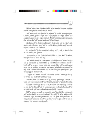 7
             147                                                                      7


                  Nij e q’ab’arelaa’ chik kanojel ja re jachonelaa’ toq me melojto
             b’ar k’o wi ja San Pedro in San Pablo.
                  Ja k’a chi ke ja taq aj xojla’ii’, a ja’ee’ ja xtolii’ neweqo jujun.
             Che wi junaa’, junaa’ nij k’o wi xojoj nqaji, k’o nqaj torito, k’o
             nqaj mexicano in k’o nqaj mazaat. Nij k’amon rij nojel ja naqun,
             che wi maxko’ nb’an tre ja nimaq’ij San Pedro.
                  Xinkamasb’al chikop nekimalo’ chik jutiji kii’ ja rijaa’, chi
             rochoch ja ralkalta. Noo’ ari’ ja xtolii’, kixqayilal in ajch’ameyii’
             nij ma keb’e wi chi kochoch.
                  Pa rqajb’al q’ij xinkamasb’al chikop, nb’e chik ja San Pedro
             in San Pablo pan iglesia.
                  Jo toq nel to ja San Pedro in San Pablo, xa e jun, ka’i’ ja winaq
             me aj wawee’i’ ta ne tre’ trij.
                  Ja k’a xinkamasb’al chikop maxko’ chi jun ulaa’ ne tre’ trij; e
             k’o aj San Juan, aj San Pablo, aj San Marcos neurkojo’ok in e
             k’oli ja b’ar la qas e penaq wi ja taq winaq. K’a nib’an tre toq xel
             to pa xul pa q’ajom in maxko’ jun tzaqoj bolada in cuentes nb’an
             trij, ke ri’ nb’an chik chi ke toq ne’ok chik jutij pan iglesia qas
             nb’uquq pon chi kewach.
                  To qori’ k’a nb’ixi chi xok San Pedro tzur k’a nimaq’ij cha qa
             ke ri’ ma k’o chik ta k’a xtirajo’b’ej.
                  Nel chik na k’a ja chi rukab’ q’ij, ja qas q’ij nimaq’ij xarwari xa
             kani’ jun ti k’astanem nerb’ana’ to chik, nij ja ri’ q’ij nok chik jutij.
                  E tzur k’a nimaq’ij cha qa ke ri’, k’o chik nak’a rwuuq, xarwari
             xa jun ti q’ij chik nk’uli. Ja k’astanem chi rochoch alkalta, nk’e’
             na ka’i’, oxi’ q’ij xarwari xa keyon qaj chik chapan.
                  Nik’aj ja puwoq sach pa nimaq’ij arjaa’ ja ralk’alta nweqo wi,
             ja k’a nik’aj chik nekemol pa kewi’ ja rachb’il. Che wi ja ne’ok
             alkalta’ii’ ojer, necha’i ja nketzuq taq kii’, ja k’o taq kimeb’a’il;
             ma jun rok’ centavo nkech’ak ja netz’ab’e’ok pa q’atb’al tzij in
             maxko’ chi jun puwoq nkesach.




Untitled-8                         147                           10/9/2006, 1:14 AM
 