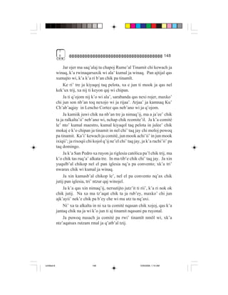 7
              8                                                                        148

                  Jar ojer ma saq’alaj ta chapoj Rume’al Tinamit chi kewach ja
             winaq, k’a rwinaqarsaxik wi ala’ kumal ja winaq. Pan ajtijal qas
             xumajto wi, k’a k’a ri b’an chik pa tinamït.
                  Ke ri’ tre ja kiyaqoj taq pelota, xa e jun ti mook ja qas nel
             kek’ux trij, xa nij ti keyon qaj wi chipan.
                  Ja ti q’ojom nij k’o wi ala’, sarabanda qas nexi rojer, maxko’
             chi jun son nb’an toq nexojo wi ja rijaa’. Arjaa’ ja kamnaq Ku’
             Ch’ab’aqjay in Lencho Cortez qas neb’ano wi ja q’ojom.
                  Ja kamiik juwi chik na nb’an tre ja nimaq’ij, ma a ja’ee’ chik
             ta ja ralkalta’ii’ neb’ano wi, nchap chik rcomite’il. Ja k’a comité
             le’ nto’ kumal maestro, kumal kiyaqol taq pelota in julee’ chik
             mokaj e k’o chipan ja tinamit in nel chi’ taq jay chi moloj powoq
             pa tinamit. Ka’i’ kewach ja comité, jun mook achi’ii’ in jun mook
             ixiqii’; ja rixoqii chi kojol q’ij ne’el chi’ taq jay, ja k’a rachi’ii’ pa
             taq domingo.
                  Ja k’a San Pedro xa ruyon ja riglesia católica pa’l chik trij, ma
             k’o chik tas ruq’a’ alkata tre. In ma tib’e chik chi’ taq jay. Ja xin
             yuqulb’al chikop nel el pan iglesia nq’a pa convento; xk’a tri’
             nwarax chik wi kumal ja winaq.
                  Ja xin kamasb’al chikop le’, nel el pa convento nq’ax chik
             jutij pan iglesia, tri’ ntzur qaj winojel.
                  Ja k’a qas xin nimaq’ij, nersutijto jutz’it ti rii’, k’a ri nok ok
             chik jutij. Na xa ma tz’aqat chik ta ja rub’ey, maxko’ chi jun
             ajk’ayii’ nek’e chik pa b’ey che wi ma utz ta nq’axi.
                  Ni’ xa ta alkalta in ni xa ta comité nqasan chik xojoj, qas k’a
             jantaq chik na ja wi k’o jun ti aj tinamit nqasani pa ruyonal.
                  Ja puwoq nusach ja comité pa rwi’ tinamït nmöl wi, xk’a
             ntz’aqatsax rutzam rmal ja q’atb’al tzij.




Untitled-8                          148                           10/9/2006, 1:14 AM
 