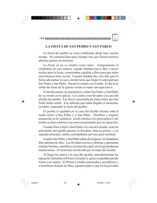 7
             149                                                                    9


                   LA FIESTA DE SAN PEDRO Y SAN PABLO
                 La fiesta del pueblo se viene celebrando desde hace mucho
             tiempo. No comenzó hace poco tiempo sino que fueron nuestros
             abuelos quienes la iniciaron.
                 La fiesta ya no se celebra como antes. Antiguamente la
             celebraban de esta manera: cuando faltaban nueve días y nueve
             noches para la fiesta, comenzaban a pedirle a Dios para que todos
             estuviéramos bien ese día. Cuando faltaban dos, tres días para la
             fiesta adornaban la casa a donde tenía que llegar el santo patrono
             San Pedro y San Pablo. Hacían lo mismo con el anda. El día de la
             salida del trono de la iglesia vestían al santo con ropa nueva.
                 El día del amarre de animales(1), salían San Pedro y San Pablo
             de sus tronos en la iglesia. Los santos eran llevados a la casa del
             alcalde del pueblo. Ese día se comentaba por todos lados que San
             Pedro había salido. Eso indicaba que había llegado el momento,
             ya había empezado la fiesta del pueblo.
                 El pueblo se quedaba en la casa del alcalde durante toda la
             noche frente a San Pedro y a San Pablo. Hombres y mujeres
             amanecían en la vigilancia: recién entonces los principales(2) del
             pueblo se iban a dormir a sus casas encaminados por los alguaciles.
                 Cuando iban a dejar a San Pedro a la casa del alcalde, eran los
             principales del pueblo quienes lo llevaban: iban un primer y un
             segundo principal, ambos acompañados por una gran multitud.
                 Cuando San Pedro y San Pablo salían de la iglesia, los bailadores
             iban adelante de ellos. Los llevaban con tun y chirimía y quemaban
             muchas bombas, cohetillos e incienso de copal con el que producían
             mucho humo. El incensario era llevado por la mujer del alcalde.
                 Al llegar los santos a la casa del alcalde, inmediatamente los
             alguaciles llamaban al Primer Letrado(3), quien se quedaba parado
             frente a los santos. El Primer Letrado comenzaba a arrodillarse y
             a humillarse delante de Dios, agradeciendo el que les hayan dado




Untitled-8                        149                          10/9/2006, 1:14 AM
 