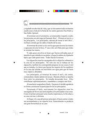 7
              0                                                                     150

             y regalado un año más de vida y que se encuentren todos en buenas
             condiciones el día de la fiesta de los santos patronos San Pedro y
             San Pablo Apóstol.
                 Al terminar con el ceremonia, se comenzaba a repartir a todos
             los presentes un atol especial llamado Matz’. Primero se servía a
             los principales. Los principales, además de tomar el atol Matz’,
             recibían comida que les daba el dueño de la casa.
                 Al terminar de comer se les servía agua para lavarse las manos
             y agua para lavarse la boca. Y una o dos servilleta para que todos
             se secaran las manos.
                 Y cada quien envolvía en hojas que fueron utilizadas para el
             tamalito lo que sobraba en sus platos y luego lo ataban en el pañuelo
             típico que cada quien tenía. Todos hacían lo mismo.
                 Los alguaciles eran los encargados de ir a dejar los sobrantes a
             la casa de los principales. No sólo ése era el trabajo de los
             alguaciles, también les correspondía preparar en sus casas el atol
             que se tomaba. Lo único que hacían las mujeres de los regidores
             en la casa del alcalde era mezclarlo con agua para que no fuera
             muy espeso y abundara.
                 Los principales, al terminar de tomar el atol y de comer,
             comenzaban a bailar adentro de la casa. Durante el baile se repartía
             licor entre los principales. Se tomaba demasiado licor. Ellos
             contribuían espontáneamente y mandaban a comprar más licor.
                 Al anochecer suspendían el baile. Entonces el alcalde agradecía
             en forma ceremonial la participación de los principales.
                 Terminado el baile, nuevamente los alguaciles eran los
             encargados de llevar casi semicargados a los principales a sus casas.
             Como el primer principal tenía mucha importancia, lo llevaban a
             su casa con tun y chirimía.
                 Al llegar a la casa del primer principal, él hacía entrar a todos
             sus acompañantes y les repartía licor. Generalmente se producía
             una gran borrachera en su casa.



Untitled-8                        150                          10/9/2006, 1:14 AM
 