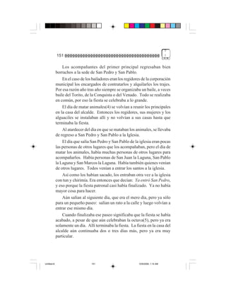 7
             151                                                                    !


                 Los acompañantes del primer principal regresaban bien
             borrachos a la sede de San Pedro y San Pablo.
                 En el caso de los bailadores eran los regidores de la corporación
             municipal los encargados de contratarlos y alquilarles los trajes.
             Por esa razón año tras año siempre se organizaba un baile, a veces
             baile del Torito, de la Conquista o del Venado. Todo se realizaba
             en común, por eso la fiesta se celebraba a lo grande.
                 El día de matar animales(4) se volvían a reunir los principales
             en la casa del alcalde. Entonces los regidores, sus mujeres y los
             alguaciles se instalaban allí y no volvían a sus casas hasta que
             terminaba la fiesta.
                 Al atardecer del día en que se mataban los animales, se llevaba
             de regreso a San Pedro y San Pablo a la Iglesia.
                 El día que salía San Pedro y San Pablo de la iglesia eran pocas
             las personas de otros lugares que los acompañaban, pero el día de
             matar los animales, había muchas personas de otros lugares para
             acompañarlos. Había personas de San Juan la Laguna, San Pablo
             la Laguna y San Marcos la Laguna. Había también quienes venían
             de otros lugares. Todos venían a entrar los santos a la iglesia.
                 Así como los habían sacado, los entraban otra vez a la iglesia
             con tun y chirimía. Era entonces que decían: Ya entró San Pedro,
             y eso porque la fiesta patronal casi había finalizado. Ya no había
             mayor cosa para hacer.
                 Aún salían al siguiente día, que era el mero día, pero ya sólo
             para un pequeño paseo: salían un rato a la calle y luego volvían a
             entrar ese mismo día.
                 Cuando finalizaba ese paseo significaba que la fiesta se había
             acabado, a pesar de que aún celebraban la octava(5), pero ya era
             solamente un día. Allí terminaba la fiesta. La fiesta en la casa del
             alcalde aún continuaba dos o tres días más, pero ya era muy
             particular.




Untitled-8                        151                          10/9/2006, 1:14 AM
 