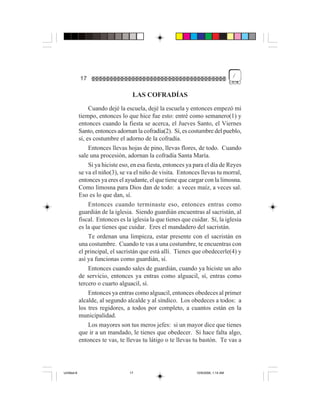 /
             17

                                    LAS COFRADÍAS
                  Cuando dejé la escuela, dejé la escuela y entonces empezó mi
             tiempo, entonces lo que hice fue esto: entré como semanero(1) y
             entonces cuando la fiesta se acerca, el Jueves Santo, el Viernes
             Santo, entonces adornan la cofradía(2). Sí, es costumbre del pueblo,
             sí, es costumbre el adorno de la cofradía.
                  Entonces llevas hojas de pino, llevas flores, de todo. Cuando
             sale una procesión, adornan la cofradía Santa María.
                  Si ya hiciste eso, en esa fiesta, entonces ya para el día de Reyes
             se va el niño(3), se va el niño de visita. Entonces llevas tu morral,
             entonces ya eres el ayudante, el que tiene que cargar con la limosna.
             Como limosna para Dios dan de todo: a veces maíz, a veces sal.
             Eso es lo que dan, sí.
                  Entonces cuando terminaste eso, entonces entras como
             guardián de la iglesia. Siendo guardián encuentras al sacristán, al
             fiscal. Entonces es la iglesia la que tienes que cuidar. Sí, la iglesia
             es la que tienes que cuidar. Eres el mandadero del sacristán.
                  Te ordenan una limpieza, estar presente con el sacristán en
             una costumbre. Cuando te vas a una costumbre, te encuentras con
             el principal, el sacristán que está allí. Tienes que obedecerle(4) y
             así ya funcionas como guardián, sí.
                  Entonces cuando sales de guardián, cuando ya hiciste un año
             de servicio, entonces ya entras como alguacil, sí, entras como
             tercero o cuarto alguacil, sí.
                  Entonces ya entras como alguacil, entonces obedeces al primer
             alcalde, al segundo alcalde y al síndico. Los obedeces a todos: a
             los tres regidores, a todos por completo, a cuantos están en la
             municipalidad.
                  Los mayores son tus meros jefes: si un mayor dice que tienes
             que ir a un mandado, le tienes que obedecer. Si hace falta algo,
             entonces te vas, te llevas tu látigo o te llevas tu bastón. Te vas a




Untitled-8                         17                           10/9/2006, 1:14 AM
 