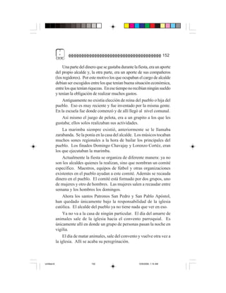 7
              "                                                                       152

                  Una parte del dinero que se gastaba durante la fiesta, era un aporte
             del propio alcalde y, la otra parte, era un aporte de sus compañeros
             (los regidores). Por este motivo los que ocupaban el cargo de alcalde
             debían ser escogidos entre los que tenían buena situación económica,
             entre los que tenían riquezas. En ese tiempo no recibían ningún sueldo
             y tenían la obligación de realizar muchos gastos.
                  Antiguamente no existía elección de reina del pueblo o hija del
             pueblo. Eso es muy reciente y fue inventado por la misma gente.
             En la escuela fue donde comenzó y de allí llegó al nivel comunal.
                  Así mismo el juego de pelota, era a un grupito a los que les
             gustaba; ellos solos realizaban sus actividades.
                  La marimba siempre existió, anteriormente se le llamaba
             zarabanda. Se la ponía en la casa del alcalde. Los músicos tocaban
             muchos sones regionales a la hora de bailar los principales del
             pueblo. Los finados Domingo Chavajay y Lorenzo Cortéz, eran
             los que ejecutaban la marimba.
                  Actualmente la fiesta se organiza de diferente manera: ya no
             son los alcaldes quienes la realizan, sino que nombran un comité
             específico. Maestros, equipos de fútbol y otras organizaciones
             existentes en el pueblo ayudan a este comité. Además se recauda
             dinero en el pueblo. El comité está formado por dos grupos, uno
             de mujeres y otro de hombres. Las mujeres salen a recaudar entre
             semana y los hombres los domingos.
                  Ahora los santos Patronos San Pedro y San Pablo Apóstol,
             han quedado únicamente bajo la responsabilidad de la iglesia
             católica. El alcalde del pueblo ya no tiene nada que ver en eso.
                  Ya no va a la casa de ningún particular. El día del amarre de
             animales sale de la iglesia hacia el convento parroquial. Es
             únicamente allí en donde un grupo de personas pasan la noche en
             vigilia.
                  El día de matar animales, sale del convento y vuelve otra vez a
             la iglesia. Allí se acaba su peregrinación.



Untitled-8                         152                           10/9/2006, 1:14 AM
 