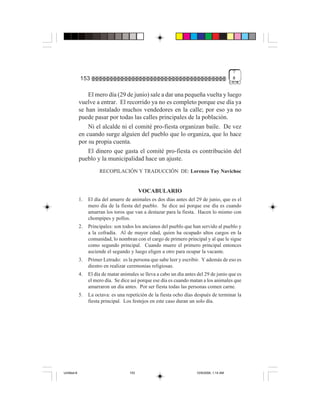 7
             153                                                                            #


                 El mero día (29 de junio) sale a dar una pequeña vuelta y luego
             vuelve a entrar. El recorrido ya no es completo porque ese día ya
             se han instalado muchos vendedores en la calle; por eso ya no
             puede pasar por todas las calles principales de la población.
                 Ni el alcalde ni el comité pro-fiesta organizan baile. De vez
             en cuando surge alguien del pueblo que lo organiza, que lo hace
             por su propia cuenta.
                 El dinero que gasta el comité pro-fiesta es contribución del
             pueblo y la municipalidad hace un ajuste.
                       RECOPILACIÓN Y TRADUCCIÓN DE: Lorenzo Tuy Navichoc


                                            VOCABULARIO
             1.   El día del amarre de animales es dos días antes del 29 de junio, que es el
                  mero día de la fiesta del pueblo. Se dice así porque ese día es cuando
                  amarran los toros que van a destazar para la fiesta. Hacen lo mismo con
                  chompipes y pollos.
             2.   Principales: son todos los ancianos del pueblo que han servido al pueblo y
                  a la cofradía. Al de mayor edad, quien ha ocupado altos cargos en la
                  comunidad, lo nombran con el cargo de primero principal y al que le sigue
                  como segundo principal. Cuando muere el primero principal entonces
                  asciende el segundo y luego eligen a otro para ocupar la vacante.
             3.   Primer Letrado: es la persona que sabe leer y escribir. Y además de eso es
                  diestro en realizar ceremonias religiosas.
             4.   El día de matar animales se lleva a cabo un día antes del 29 de junio que es
                  el mero día. Se dice así porque ese día es cuando matan a los animales que
                  amarraron un día antes. Por ser fiesta todas las personas comen carne.
             5.   La octava: es una repetición de la fiesta ocho días después de terminar la
                  fiesta principal. Los festejos en este caso duran un solo día.




Untitled-8                            153                              10/9/2006, 1:14 AM
 