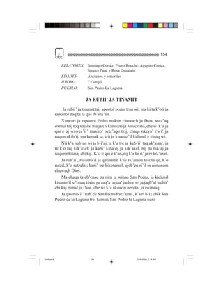 7
              $                                                                       154

                  RELATORES: Santiago Cortéz, Pedro Rocché, Agapito Cortéz,
                             Sandra Puac y Rosa Quiacaín
                  EDADES:    Ancianos y señoritas
                  IDIOMA:    Tz’utujil
                  PUEBLO:    San Pedro La Laguna

                                JA RUBII’ JA TINAMIT
                  Ja rubii’ ja tinamit trij apostol pedro tran wi; ma ki ta k’oli ja
             rapostol naq ta la qas rb’ina’an.
                 Xarwari ja rapostol Pedro makun chuwach ja Dios, xutz’aq
             oxmul tzij toq xajalal ma jan ti kamsaxi ja Jesucristo, che wi k’a ja
             qas e aj wawee’ii’ maxko’ netz’aqo tzij, chaqa nkeya’ riwi’ ja
             naqun nkib’ij, ma kemak ta, trij ja kisanto’il kidiosil e elnaq wi.
                 Nij k’a nub’an wi ja b’i’aj, ta k’a tre ja keb’ii’ taq ak’alaa’, ja
             re k’o taq kik’axel; ja kani’ kina’oj ja kik’axel, nij pa nik’aj ja
             naqun nkilasaj chi kij. K’o li qas e k’an, nij k’a ke ri’ ja re kik’axel.
                 Ja rub’ii’, rusanto’il ja qatinamit k’iy rk’amon to cha qe, k’o
             rutzil, k’o rutzelal; kani’ tre kikotemal, ajob’en ri’il in nimanem
             chuwach Dios.
                 Ma chaqa ta eb’enaq pa nim ja winaq San Pedro, ja kidiosil
             kisanto’il to’onaq kixin, pa ruq’a’ arjaa’ jachon wi ja jaqb’al ruchii’
             chi kaj rumal ja Dios, che wi k’a nkowin neruto’ ja rwinaaq.
                 Ja qas rub’ii’ nab’ey San Pedro Patz’una’, k’a ri b’ix chik San
             Pedro de la Laguna tre; kamiik San Pedro la Laguna nexi




Untitled-8                         154                           10/9/2006, 1:14 AM
 