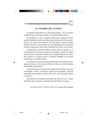 7
             155                                                                   %


                            EL NOMBRE DEL PUEBLO
                 El nombre del pueblo es el del apóstol Pedro. Si no existiera
             el apóstol no se sabe qué nombre se le podría haber puesto.
                 El problema es que el apóstol Pedro pecó delante de Dios
             cuando mintió tres veces unos días antes de la muerte de Jesucristo.
             Por eso los que son originarios de San Pedro mienten mucho.
             Hablan más de la cuenta, pero no son culpables por esta actitud
             porque lo que pasa es que la han heredado de su Dios, de su Santo.
                 Cabalmente el nombre influye mucho sobre el carácter y el
             comportamiento de las personas, por ejemplo, cuando los niños
             tienen tocayos, heredan la mitad de su comportamiento de ellos.
             Hay quienes se enojan mucho y entonces también sus tocayos
             resultan que se enojan mucho.
                 El nombre del santo de nuestro pueblo nos trae muchas cosas:
             algunas buenas y otras malas delante de Dios, así como alegría,
             amabilidad y obediencia.
                 El desarrollo que ha alcanzado la gente de San Pedro no es por
             casualidad, su Dios, su Santo es quien los ha ayudado. Dios ha
             entregado en sus manos las llaves del cielo, por eso puede ayudar
             a su gente.
                 Inicialmente el nombre del pueblo fue San Petz’una’, luego
             San Pedro de la Laguna y actualmente San Pedro la Laguna.


                     RECOPILACIÓN Y TRADUCCIÓN DE: Lorenzo Tuy Navichoc




Untitled-8                        155                         10/9/2006, 1:14 AM
 