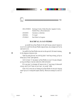 7
              &                                                                       156




                  RELATORES: Santiago Cortéz, Pedro Rocché, Agapito Cortéz,
                             Sandra Puac y Rosa Quiacaín
                  EDADES:    Ancianos y señoritas
                  IDIOMA:    Tz’utujil
                  PUEBLO:    San Pedro La Laguna

                             RACHB’AL JA SAN PEDRO
                       ja rachb’al ja San Pedro k’oli neb’ini pa costa k’amon to
             wi, k’o k’a neb’ini chi jun Padre sipyon kan, ma xotaqix ta b’ar la
             xuk’am to wi.
                  Ja rachb’al ja San Pedro ma utz ta cha qa ta k’oli mani xtanaq,
             k’oli chajyon waryon rxin.
                  Xub’an jutij jun taa’ tre chi kij julee’ itzel taq winaq, ja laj xe
             kilaq’aj ty’oxaa’ pan iglesia.
                  Ja k’a ti taa’ ri’ nij arjaa’ ja San Pedro xe rya’a’to pas chuqul,
             ja toq xewiltaji e nij ma xekowin chik ta kemel.
                  K’a ma jaru’ ta tiempo rb’anon ja ke ri’ toq tzaq el chuwach
             siwan, nij k’a tri’ kam wi ja ti taa’, xa xesik’ chik.
                  Che wi k’a ma utz ta xtanaq ta ja San Pedro in ma utz xtayoq
             xtatz’uj ta, k’o rutojorik npeti chawij. Ma ka ta runaq k’a utz k’o
             wi.




Untitled-8                         156                           10/9/2006, 1:14 AM
 