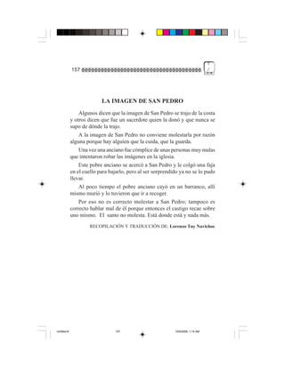 7
             157                                                                  /




                           LA IMAGEN DE SAN PEDRO
                 Algunos dicen que la imagen de San Pedro se trajo de la costa
             y otros dicen que fue un sacerdote quien la donó y que nunca se
             supo de dónde la trajo.
                 A la imagen de San Pedro no conviene molestarla por razón
             alguna porque hay alguien que la cuida, que la guarda.
                 Una vez una anciano fue cómplice de unas personas muy malas
             que intentaron robar las imágenes en la iglesia.
                 Este pobre anciano se acercó a San Pedro y le colgó una faja
             en el cuello para bajarlo, pero al ser sorprendido ya no se lo pudo
             llevar.
                 Al poco tiempo el pobre anciano cayó en un barranco, allí
             mismo murió y lo tuvieron que ir a recoger.
                 Por eso no es correcto molestar a San Pedro; tampoco es
             correcto hablar mal de él porque entonces el castigo recae sobre
             uno mismo. El santo no molesta. Está donde está y nada más.
                      RECOPILACIÓN Y TRADUCCIÓN DE: Lorenzo Tuy Navichoc




Untitled-8                       157                         10/9/2006, 1:14 AM
 