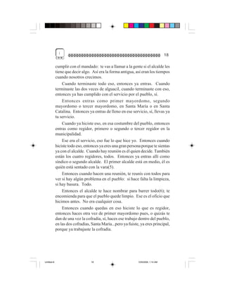 (
                                                                                    18

             cumplir con el mandado: te vas a llamar a la gente si el alcalde les
             tiene que decir algo. Así era la forma antigua, así eran los tiempos
             cuando nosotros crecimos.
                 Cuando terminaste todo eso, entonces ya entras. Cuando
             terminaste las dos veces de alguacil, cuando terminaste con eso,
             entonces ya has cumplido con el servicio por el pueblo, sí.
                 Entonces entras como primer mayordomo, segundo
             mayordomo o tercer mayordomo, en Santa María o en Santa
             Catalina. Entonces ya entras de lleno en ese servicio, sí, llevas ya
             tu servicio.
                 Cuando ya hiciste eso, en esa costumbre del pueblo, entonces
             entras como regidor, primero o segundo o tercer regidor en la
             municipalidad.
                 Ese era el servicio, eso fue lo que hice yo. Entonces cuando
             hiciste todo eso, entonces ya eres una gran persona porque te sientas
             ya con el alcalde. Cuando hay reunión es él quien decide. También
             están los cuatro regidores, todos. Entonces ya entras allí como
             síndico o segundo alcalde. El primer alcalde está en medio, él es
             quién está sentado con la vara(5).
                 Entonces cuando hacen una reunión, te reunís con todos para
             ver si hay algún problema en el pueblo: si hace falta la limpieza,
             si hay basura. Todo.
                 Entonces el alcalde te hace nombrar para barrer todo(6); te
             encomienda para que el pueblo quede limpio. Ese es el oficio que
             hicimos antes. No era cualquier cosa.
                 Entonces cuando quedas en eso hiciste lo que es regidor,
             entonces haces otra vez de primer mayordomo pues, o quizás te
             dan de una vez la cofradía, sí, haces ese trabajo dentro del pueblo,
             en las dos cofradías, Santa María...pero ya fuiste, ya eres principal,
             porque ya trabajaste la cofradía.




Untitled-8                        18                           10/9/2006, 1:14 AM
 