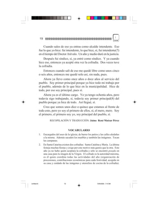 )
             19

                 Cuando sales de eso ya entras como alcalde intendente. Eso
             fue lo que yo hice: fui intendente, lo que hice, sí, fui intendente(7)
             en el tiempo del Doctor Arévalo. Un año y medio duré en la justicia.
                 Después fui síndico, sí, ya entré como síndico. Y ya cuando
             hice eso, entonces ya acepté otra vez la cofradía. Dos veces tuve
             la cofradía.
                 Entonces cuando salí de eso me quedé libre como unos cinco
             o seis años, entonces me quedé solo así, sin nada, pues.
                 Ahora ya llevo como once años o doce años al servicio del
             pueblo. Soy primer principal porque ya hice todo mi trabajo por
             el pueblo, además de lo que hice en la municipalidad. Hice de
             todo, por eso soy principal, pues sí.
                 Ahora ya es el último cargo. Yo ya tengo ochenta años, pero
             todavía sigo trabajando, sí, todavía soy primer principal(8) del
             pueblo porque ya hice de todo. Así llegué, sí.
                 Creo que somos unos diez o quince que estamos al frente de
             todo esto, pero yo soy el primero de ellos, sí, el mero, mero. Soy
             el primero, el primero soy yo, soy principal del pueblo, sí.
                        RECOPILACIÓN Y TRADUCCIÓN: Jaime René Matzar Pérez


                                           VOCABULARIO
             1.   Encargados del aseo de la iglesia; de barrer los patios y las calles aledañas
                  a la misma. Además sacuden los muebles y también las imágenes. Tocan
                  las campanas.
             2.   En Santa Catarina existen dos cofradías: Santa Catalina y María. La última
                  festeja muchas fiestas y exige por este motivo más gastos que la otra. Este
                  año ya no hubo quién aceptara la cofradía y sólo se encontró posada en
                  una casa para la imagen de la Virgen. El cofrade es la autoridad máxima,
                  es él quien coordina todas las actividades del año (organización de
                  procesiones, contribuciones económicas para cada festividad, acogida en
                  su casa y cuidado de las imágenes y utensilios de cocina de la cofradía).




Untitled-8                            19                                10/9/2006, 1:14 AM
 