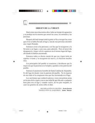 1
              2                                                                       22

                               ORIGEN DE LA VIRGEN
                  Hará como unos doscientos años, hubo un tiempo de aguaceros
             y se produjo un río enorme que arrasó las casas, los animales y las
             personas.
                  Después del mal tiempo toda la gente se fue a recoger las cosas
             que el río se había llevado al lago y una de esas personas encontró
             una virgen flotando.
                  Entonces avisó a las personas y así fue que la recogieron y la
             llevaron a un lugar, a una casa, para adorarla. Pero al tercer día
             desapareció y luego volvió a aparecer en el mismo lugar del lago,
             allí donde la habían encontrado.
                  Entonces todos se dieron cuenta de que esa virgen tenía un
             espíritu viviente y la recogieron de nuevo y le hicieron muchos
             ritos.
                  Los principales del pueblo se reunieron y decidieron que lo
             mejor era que la pusieran en el templo y quedara como patrona del
             pueblo.
                  Entonces le pusieron el nombre de Santa Catalina de Alejandría.
             Es del lago de donde viene la patrona del pueblo. No la trajeron
             de otro lado ni la compraron sino que fue encontrada en el lago.
                  Los sacristanes que cuidan la iglesia a veces encuentran arena
             en los pies de la virgen y esa es una señal de que ella sale a cualquier
             hora para irse al lago y cuando vuelve, de los pies mojados, le
             caen sus granitos de arena sobre el altar.
                                     RECOPILACIÓN EN ESPAÑOL: Perla Petrich
                                   TRADUCCIÓN AL KAQCHIKEL: Jaime Matzar




Untitled-8                         22                            10/9/2006, 1:14 AM
 