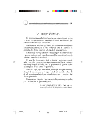 1
              4                                                                      24




                               LA IGLESIA QUEMADA
                 En tiempos pasados hubo un hombre que cazaba con sus perros
             y cazaba muchos animales. Y como eran tantos los animales que
             había matado ofendió a la montaña.
                  Por esa razón buscó un ajq’ij para que hiciera una ceremonia y
             solicitara el perdón por la falta cometida ante el Dueño de la
             montaña. Es delito cazar sin haber pedido antes permiso.
                  El hombre y el ajq’ij se fueron a la iglesia para encender candela
             y quemar incienso. Allí encendieron candela y cuando salieron de
             la iglesia las dejaron prendidas.
                  En aquellos tiempos no existía la lámina y los techos eran de
             paja. Una de las candelas se cayó y entonces agarró fuego el mantel
             del altar y después el techo y así se quemó toda la iglesia. Todas
             las imágenes de los santos se quemaron.
                  Pero la Virgen, que tiene poder, se escapó milagrosamente y
             después la encontraron en el lago, sentada allí entre los tules. Y
             de allí los antiguos la trajeron tocando tambores y chirimía. Así
             fue antiguamente.
                  Por eso ahora si alguien viene encuentra las imágenes quemadas
             y la razón es que se quemó la iglesia.
                                     RECOPILACIÓN EN ESPAÑOL: Perla Petrich
                                    TRADUCCIÓN AL KAQCHIKEL: Jaime Matzar




Untitled-8                         24                           10/9/2006, 1:14 AM
 
