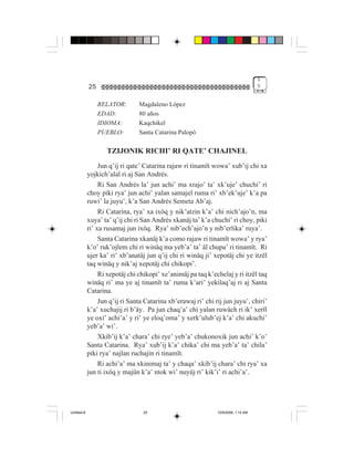 1
             25                                                                      5


                  RELATOR:       Magdaleno López
                  EDAD:          80 años
                  IDIOMA:        Kaqchikel
                  PUEBLO:        Santa Catarina Palopó

                    TZIJONIK RICHI’ RI QATE’ CHAJINEL
                  Jun q’ij ri qate’ Catarina rajaw ri tinamït wowa’ xub’ij chi xa
             yojkich’alal ri aj San Andrés.
                  Ri San Andrés la’ jun achi’ ma xrajo’ ta’ xk’uje’ chuchi’ ri
             choy piki rya’ jun achi’ yalan samajel ruma ri’ xb’ek’uje’ k’a pa
             ruwi’ la juyu’, k’a San Andrés Semeta Ab’aj.
                  Ri Catarina, rya’ xa ixöq y nik’atzin k’a’ chi nich’ajo’n, ma
             xuya’ ta’ q’ij chi ri San Andrés xkanäj ta’ k’a chuchi’ ri choy, piki
             ri’ xa rusamaj jun ixöq. Rya’ nib’ech’ajo’n y nib’erlika’ ruya’.
                  Santa Catarina xkanäj k’a como rajaw ri tinamït wowa’ y rya’
             k’o’ ruk’ojlem chi ri winäq ma yeb’a’ ta’ äl chupa’ ri tinamït. Ri
             ujer ka’ ri’ xb’anatäj jun q’ij chi ri winäq ji’ xepotäj chi ye itzël
             taq winäq y nik’aj xepotäj chi chikopi’.
                  Ri xepotäj chi chikopi’ xe’animäj pa taq k’echelaj y ri itzël taq
             winäq ri’ ma ye aj tinamït ta’ ruma k’ari’ yekilaq’aj ri aj Santa
             Catarina.
                  Jun q’ij ri Santa Catarina xb’erawaj ri’ chi rij jun juyu’, chiri’
             k’a’ xuchajij ri b’äy. Pa jun chaq’a’ chi yalan ruwäch ri ik’ xerïl
             ye oxi’ achi’a’ y ri’ ye eloq’oma’ y xerk’ulub’ej k’a’ chi akuchi’
             yeb’a’ wi’.
                  Xkib’ij k’a’ chara’ chi rye’ yeb’a’ chukonoxik jun achi’ k’o’
             Santa Catarina. Rya’ xub’ij k’a’ chika’ chi ma yeb’a’ ta’ chila’
             piki rya’ najlan ruchajin ri tinamït.
                  Ri achi’a’ ma xkinimaj ta’ y chaqa’ xkib’ij chara’ chi rya’ xa
             jun ti ixöq y majün k’a’ ntok wi’ nuyüj ri’ kik’i’ ri achi’a’.




Untitled-8                         25                           10/9/2006, 1:14 AM
 