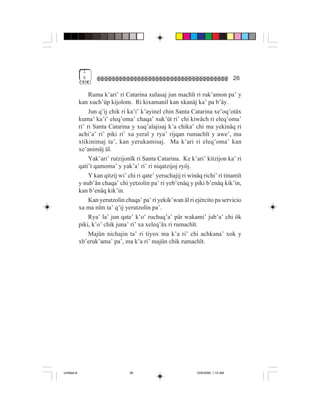 1
              6                                                                       26

                  Ruma k’ari’ ri Catarina xulasaj jun machït ri ruk’amon pa’ y
             kan xuch’üp kijolom. Ri kixamanil kan xkanäj ka’ pa b’äy.
                  Jun q’ij chik ri ka’i’ k’ayinel chin Santa Catarina xe’oq’otäx
             kuma’ ka’i’ eleq’oma’ chaqa’ xuk’üt ri’ chi kiwäch ri eleq’oma’
             ri’ ri Santa Catarina y xuq’alajisaj k’a chika’ chi ma yekinäq ri
             achi’a’ ri’ piki ri’ xa yeral y rya’ rijqan rumachït y awe’, ma
             xtikinimaj ta’, kan yerukamisaj. Ma k’ari ri eleq’oma’ kan
             xe’animäj äl.
                  Yak’ari’ rutzijonïk ri Santa Catarina. Ke k’ari’ kitzijon ka’ ri
             qati’t qamoma’ y yak’a’ ri’ ri niqatzijoj ryöj.
                  Y kan qitzij wi’ chi ri qate’ yeruchajij ri winäq richi’ ri tinamït
             y nub’än chaqa’ chi yetzolin pa’ ri yeb’enäq y piki b’enäq kik’in,
             kan b’enäq kik’in.
                  Kan yerutzolin chaqa’ pa’ ri yekik’wan äl ri ejército pa servicio
             xa ma nïm ta’ q’ij yerutzolin pa’.
                  Rya’ la’ jun qate’ k’o’ ruchuq’a’ pär wakami’ jub’a’ chi ök
             piki, k’o’ chik juna’ ri’ xa xeleq’äx ri rumachït.
                  Majün nichajin ta’ ri tiyox ma k’a ri’ chi achkana’ xok y
             xb’eruk’ama’ pa’, ma k’a ri’ majün chik rumachït.




Untitled-8                         26                            10/9/2006, 1:14 AM
 