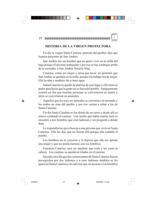 1
             27                                                                    7


                  HISTORIA DE LA VIRGEN PROTECTORA
                 Un día la virgen Santa Catarina -patrona del pueblo- dijo que
             éramos parientes de San Andrés.
                 San Andrés fue un hombre que no quiso vivir en la orilla del
             lago porque él era muy trabajador y por eso se fue a trabajar arriba
             de la montaña, a San Andrés Semeta Abaj.
                 Catarina, como era mujer y tenía que lavar, no permitió que
             San Andrés se quedara en la orilla, porque ese trabajo era de mujer.
             Ella lavaba y también iba a traer agua.
                 Santa Catarina se quedó de patrona de este lugar y ella tenía su
             poder para hacer que la gente no se fuera del pueblo. Antiguamente
             ocurrió un día que muchas personas se convirtieron en malos y
             otros se convirtieron en animales.
                 Aquellos que les tocó ser animales se corrieron a la montaña y
             los malos no eran del pueblo y por eso venían a robar a los de
             Santa Catarina.
                 Un día Santa Catalina se fue detrás de un cerro y desde allí se
             estuvo cuidando el camino. Una noche que había mucha luna se
             encontró a tres hombres que eran ladrones y les preguntó a dónde
             iban.
                 Le respondieron que a buscar a una persona que vivía en Santa
             Catarina. Ella les dijo que no fueran allá porque ella cuidaba el
             pueblo.
                 Los hombres no le creyeron y le dijeron que ella era apenas
             una mujer y que no podía meterse con los hombres.
                 Entonces Catarina sacó un machete que traía y les cortó la
             cabeza. Los cuerpos se quedaron tirados en el camino.
                 Sucedió otro día que dos comerciantes de Santa Catarina fueron
             perseguidos por dos ladrones y a esos ladrones también se les
             apareció Santa Catarina y les advirtió que no tocaran a los hombres




Untitled-8                        27                          10/9/2006, 1:14 AM
 